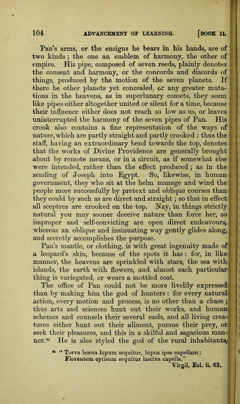 Pan’s arms, or the ensigns lie bears in his hands, are of two kinds; the one an emblem of harmony, the other of ' empire. His pipe, composed of seven reeds, plainly denotes the consent and harmony, or the concords and discords of things, produced by the motion of the seven planets. If there be other planets yet concealed, or any greater muta- tions in the heavens, as in superlunary comets, they seem like pipes either altogether united or silent for a time, because their influence either does not reach so low as us, or leaves uninterrupted the harmony of the seven pipes of Pan. His crook also contains a fine representation of the ways of nature, which are partly straight and partly crooked : thus the staff, having an extraordinary bend towards the top, denotes that the works of Divine Providence are generally brought about by remote means, or in a circuit, as if somewhat else were intended, rather than the effect produced; as in the sending of Joseph into Egypt. So, likewise, in human government, they who sit at the helm manage and wind the people more successfully by pretext and oblique courses than they could by such as are direct and straight; so that in effect all sceptres are crooked on the top. Nay, in things strictly natural you may sooner deceive nature than force her, so improper and self-convicting are open direct endeavours, whereas an oblique and insinuating way gently glides along, and secretly accomplishes the purpose. Pan’s mantle, or clothing, is with great ingenuity made of a leopard’s skin, because of the spots it has : for, in like manner, the heavens are sprinkled with stars, the sea with islands, the earth with flowers, and almost each particular tiling is variegated, or wears a mottled coat. The office of Pan could not be more livelily expressed than by making him the god of hunters : for every natural action, every motion and process, is no other than a chase ; thus arts and sciences hunt out their works, and human schemes and counsels their several ends, and all living crea- tures either hunt out their aliment, pursue their prey, or seek their pleasures, and this in a skilful and sagacious man- ner.1 He is also styled the god of the rural inhabitants, m “ Torva leasna lupum sequitur, lupus ipse capellam : Elorentem cytisum sequitur lasciva capella.” Virgil, Eel. ii. 63.