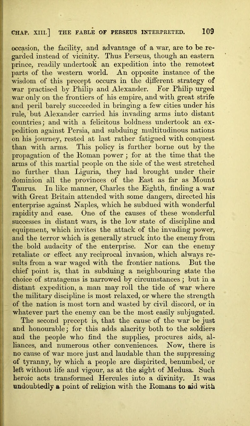 occasion, the facility, and advantage of a war, are to be re- garded instead of vicinity. Thus Perseus, though an eastern prince, readily undertook an expedition into the remotest parts of the western world. An opposite instance of the wisdom of this precept occurs in the different strategy of war practised by Philip and Alexander. For Philip urged war only on the frontiers of his empire, and with great strife and peril barely succeeded in bringing a few cities under his rule, but Alexander carried his invading arms into distant countries; and with a felicitous boldness undertook an ex- pedition against Persia, and subduing multitudinous nations on his journey, rested at last rather fatigued with conquest than with arms. This policy is further borne out by the propagation of the Roman power; for at the time that the arms of this martial people on the side of the west stretched no further than Liguria, they had brought under their dominion all the provinces of the East as far as Mount Taurus. In like manner, Charles the Eighth, finding a war with Great Britain attended with some dangers, directed his enterprise against Naples, which he subdued with wonderful rapidity and ease. One of the causes of these wonderful successes in distant wars, is the low state of discipline and equipment, which invites the attack of the invading power, and the terror which is generally struck into the enemy from the bold audacity of the enterprise. Nor can the enemy retaliate or effect any reciprocal invasion, which always re- sults from a war waged with the frontier nations. But the chief point is, that in subduing a neighbouring state the choice of stratagems is narrowed by circumstances; but in a distant expedition, a man may roll the tide of war where the military discipline is most relaxed, or where the strength of the nation is most torn and wasted by civil discord, or in whatever part the enemy can be the most easily subjugated. The second precept is, that the cause of the war be just and honourable; for this adds alacrity both to the soldiers and the people who find the supplies, procures aids, al- liances, and numerous other conveniences. Now, there is no cause of war more just and laudable than the suppressing of tyranny, by which a people are dispirited, benumbed, or left without life and vigour, as at the sight of Medusa. Such heroic acts transformed Hercules into a divinity. It was undoubtedly a point of religion with the Romans to aid with