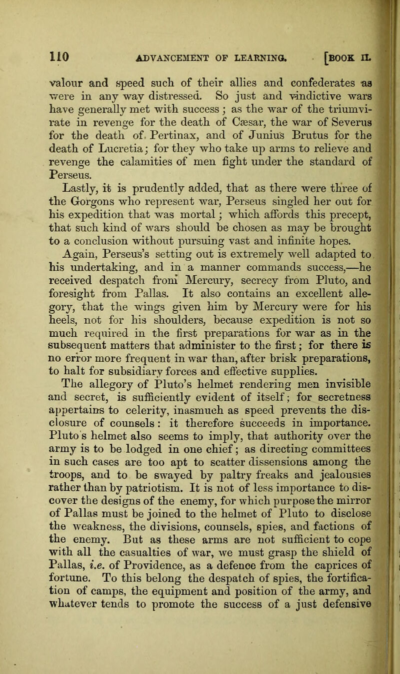 valour and speed such of their allies and confederates as were in any way distressed. So just and vindictive wars have generally met with success ; as the war of the triumvi- rate in revenge for the death of Caesar, the war of Severus for the death of Pertinax, and of Junius Brutus for the death of Lucretia; for they who take up arms to relieve and revenge the calamities of men fight under the standard of Perseus. Lastly, it is prudently added, that as there were three of the Gorgons who represent war, Perseus singled her out for his expedition that was moi’tal; which affords this precept, that such kind of wars should be chosen as may be brought to a conclusion without pursuing vast and infinite hopes. Again, Perseus’s setting out is extremely well adapted to his undertaking, and in a manner commands success,—he received despatch from Mercury, secrecy from Pluto, and foresight from Pallas. It also contains an excellent alle- gory, that the wings given him by Mercury were for his heels, not for his shoulders, because expedition is not so much required in the first preparations for war as in the subsequent matters that administer to the first; for there is no error more frequent in war than, after brisk preparations, to halt for subsidiary forces and effective supplies. The allegory of Pluto’s helmet rendering men invisible and secret, is sufficiently evident of itself; for secretness appertains to celerity, inasmuch as speed prevents the dis- closure of counsels : it therefore succeeds in importance. Pluto s helmet also seems to imply, that authority over the army is to be lodged in one chief; as directing committees in such cases are too apt to scatter dissensions among the troops, and to be swayed by paltry freaks and jealousies rather than by patriotism. It is not of less importance to dis- cover the designs of the enemy, for which purpose the mirror of Pallas must be joined to the helmet of Pluto to disclose the weakness, the divisions, counsels, spies, and factions of the enemy. But as these arms are not sufficient to cope with all the casualties of war, we must grasp the shield of Pallas, i.e. of Providence, as a defenoe from the caprices of fortune. To this belong the despatch of spies, the fortifica- tion of camps, the equipment and position of the army, and whatever tends to promote the success of a just defensive