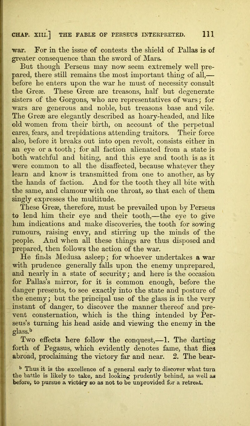 •war. For in the issue of contests the shield of Pallas is of greater consequence than the sword of Mars, But though Perseus may now seem extremely well pre- pared, there still remains the most important thing of all,— before he enters upon the war he must of necessity consult the Greas. These Grese are treasons, half but degenerate sisters of the Gorgons, who are representatives of wars; for wars are generous and noble, but treasons base and vile. The Crete are elegantly described as hoary-headed, and like old women from their birth, on account of the perpetual cares, fears, and trepidations attending traitors. Their force also, before it breaks out into open revolt, consists either in an eye or a tooth; for all faction alienated from a state is both watchful and biting, and this eye and tooth is as it were common to all the disaffected, because whatever they learn and know is transmitted from one to another, as by the hands of faction. And for the tooth they all bite with the same, and clamour with one throat, so that each of them singly expresses the multitude. These Grese, therefore, must be prevailed upon by Perseus to lend him their eye and their tooth,—the eye to give him indications and make discoveries, the tooth for sowing rumours, raising envy, and stirring up the minds of the people. And when all these things are thus disposed and prepared, then follows the action of the war. He finds Medusa asleep; for whoever undertakes a war with prudence generally falls upon the enemy unprepared, and nearly in a state of security; and here is the occasion for Pallas’s mirror, for it is common enough, before the danger presents, to see exactly into the state and posture of the enemy; but the principal use of the glass is in the very instant of danger, to discover the manner thereof and pre- vent consternation, which is the thing intended by Per- seus’s turning his head aside and viewing the enemy in the glass.11 Two effects here follow the conquest,—1. The darting forth of Pegasus, which evidently denotes fame, that flies abroad, proclaiming the victory far and near. 2. The bear- b Thus it is the excellence of a general early to discover what turn the battle is likely to take, and looking prudently behind, as well a« before, to pursue a victory so as not to be unprovided for a retreat.