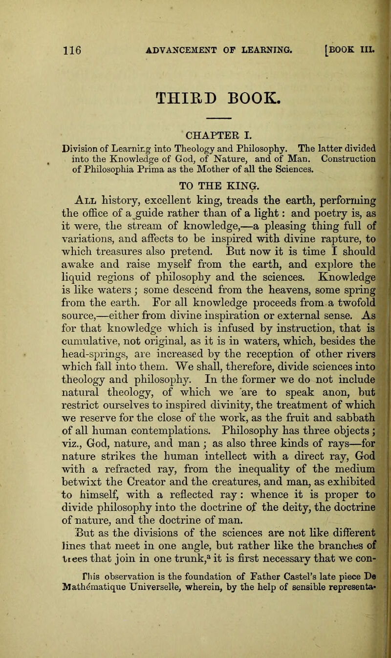 THIRD BOOK. CHAPTER I. Division of Learning into Theology and Philosophy. The latter divided into the Knowledge of God, of Nature, and of Man. Construction of Philosqphia Prima as the Mother of all the Sciences. TO THE KING. All history, excellent king, treads the earth, performing the office of a guide rather than of a light: and poetry is, as it were, the stream of knowledge,—a pleasing thing full of variations, and affects to be inspired with divine rapture, to which treasures also pretend. But now it is time I should awake and raise myself from the earth, and explore the ' liquid regions of philosophy and the sciences. Knowledge is like waters ; some descend from the heavens, some spring from the earth. For all knowledge proceeds from a twofold source,—either from divine inspiration or external sense. As for that knowledge which is infused by instruction, that is cumulative, not original, as it is in waters, which, besides the head-springs, are increased by the reception of other rivers which fall into them. We shall, therefore, divide sciences into theology and philosophy. In the former we do not include natural theology, of which we are to speak anon, but restrict ourselves to inspired divinity, the treatment of which we reserve for the close of the work, as the fruit and sabbath of all human contemplations. Philosophy has three objects; viz., God, nature, and man; as also three kinds of rays—for nature strikes the human intellect with a direct ray, God with a refracted ray, from the inequality of the medium betwixt the Creator and the creatures, and man, as exhibited to himself, with a reflected ray: whence it is proper to divide philosophy into the doctrine of the deity, the doctrine of nature, and the doctrine of man. But as the divisions of the sciences ai’e not like different lines that meet in one angle, but rather like the branches of tiees that join in one trunk,a it is first necessary that we con- riiis observation is the foundation of Father Castel’s late piece De Mathdmatique Universelle, wherein, by the help of sensible represents-