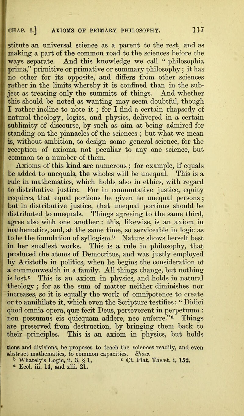 stitute an universal science as a parent to the rest, and as making a part of the common road to the sciences before the ways separate. And this knowledge we call “ philosophia prima,” primitive or primative or summary philosophy; it has no other for its opposite, and differs from other sciences I rather in the limits whereby it is confined than in the sub- i! ject as treating only the summits of things. And whether this should be noted as wanting may seem doubtful, though I rather incline to note it; for I find a certain rhapsody of I natural theology, logics, and physics, delivered in a certain li sublimity of discourse, by such as aim at being admired for standing on the pinnacles of the sciences ; but what we mean ! is, without ambition, to design some general science, for the 1 reception of axioms, not peculiar to any one science, but 1 common to a number of them. Axioms of this kind are numerous ; for example, if equals be added to un equals, the wholes will be unequal. This is a 1 rule in mathematics, which holds also in ethics, with regard to distributive justice. For in commutative justice, equity requires, that equal portions be given to unequal persons; but in distributive justice, that unequal portions should be distributed to unequals. Things agreeing to the same third, agree also with one another : this, likewise, is an axiom in mathematics, and, at the same time, so serviceable in logic as to be the foundation of syllogism.b Nature shows herself best in her smallest works. This is a rule in philosophy, that i produced the atoms of Democritus, and was justly employed by Aristotle in politics, when he begins the consideration ot a commonwealth in a family. All things change, but nothing is lost.® This is an axiom in physics, and holds in natural theology; for as the sum of matter neither diminishes nor increases, so it is equally the work of omnipotence to create or to annihilate it, which even the Scripture testifies: “ Didici quod omnia opera, quae fecit Deus, perseverent in perpetuum : non possumus eis quicquam addere, nec auferre.”d Things are preserved from destruction, by bringing them back to their principles. This is an axiom in physics, but holds tions and divisions, he proposes to teach the sciences readily, and even abstract mathematics, to common capacities. Shaw. b Whately’s Logic, ii. 3, § 1. c CL Plat. Theset. i. 152. d Eccl. iii. 14, and xlii. 21.