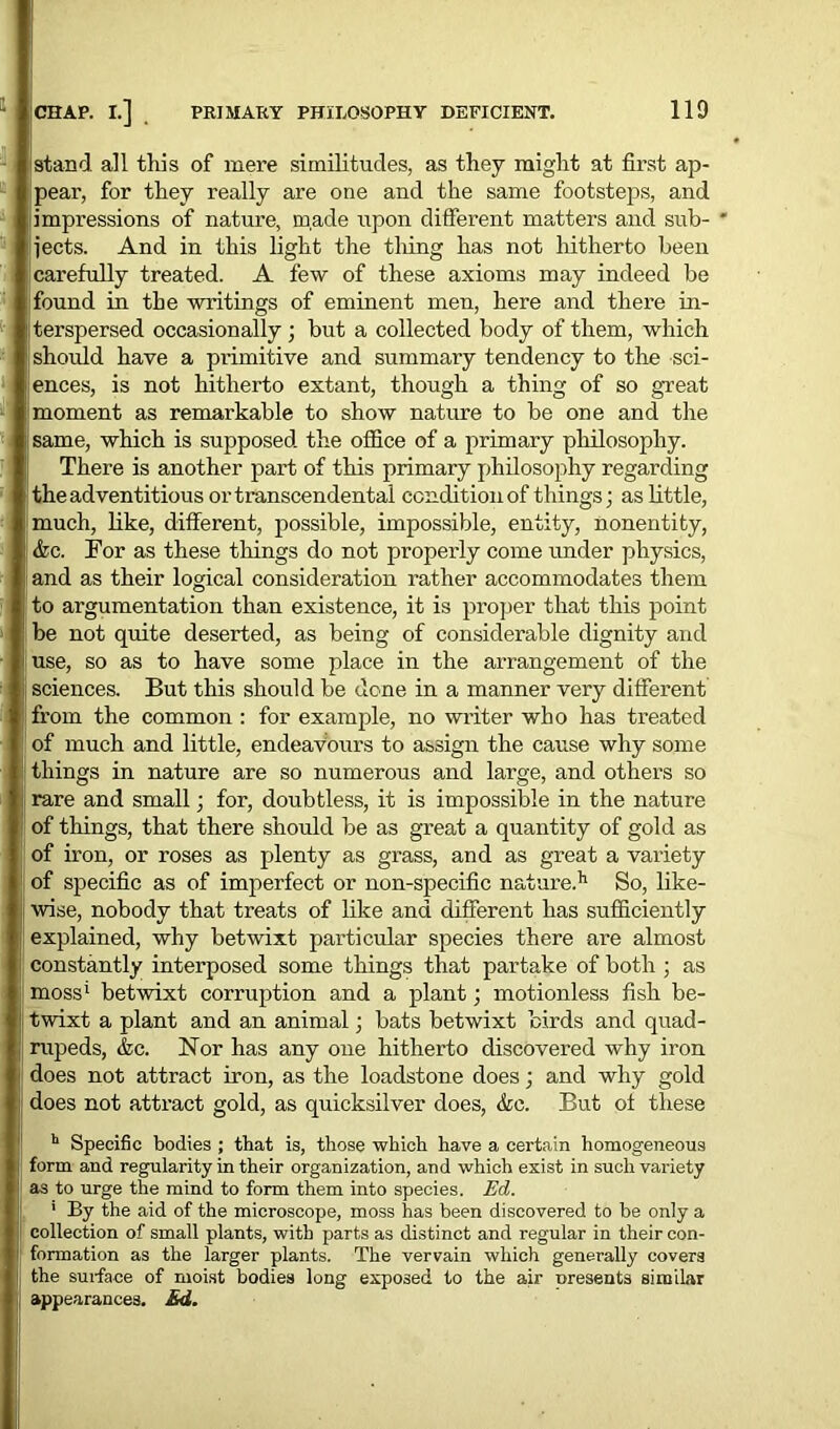 stand all this of mere similitudes, as they might at first ap- Ipear, for they really are one and the same footsteps, and impressions of nature, made upon different matters and sub- ' i jects. And in this light the thing has not hitherto been carefully treated. A few of these axioms may indeed be |found in the writings of eminent men, here and there in- literspersed occasionally ; but a collected body of them, which |! should have a pi'imitive and summary tendency to the sci- ences, is not hitherto extant, though a thing of so great moment as remarkable to show nature to be one and the same, which is supposed the office of a primary philosophy. There is another part of this primary philosophy regarding the adventitious or transcendental condition of things; as little, much, like, different, possible, impossible, entity, nonentity, j &c. For as these things do not properly come under physics, and as their logical consideration rather accommodates them to argumentation than existence, it is proper that this point be not quite deserted, as being of considerable dignity and fuse, so as to have some place in the arrangement of the i, sciences. But this should be done in a manner very different from the common : for example, no writer who has treated of much and little, endeavours to assign the cause why some things in nature are so numerous and large, and others so !' rare and small; for, doubtless, it is impossible in the nature of things, that there should be as great a quantity of gold as of iron, or roses as plenty as grass, and as great a variety of specific as of imperfect or non-specific nature.11 So, like- wise, nobody that treats of like and different has sufficiently explained, why betwixt particular species there are almost | constantly interposed some things that partake of both ; as moss1 betwixt corruption and a plant; motionless fish be- twixt a plant and an animal; bats betwixt birds and quad- rupeds, &c. Nor has any one hitherto discovered why iron | does not attract iron, as the loadstone does; and why gold ! does not attract gold, as quicksilver does, &c. But of these h Specific bodies ; that is, those which have a certain homogeneous j; form and regularity in their organization, and which exist in such variety ! as to urge the mind to form them into species. Ed. ' By the aid of the microscope, moss has been discovered to be only a j collection of small plants, with parts as distinct and regular in their con- I: formation as the larger plants. The vervain which generally covers |, the surface of moist bodies long exposed to the air presents similar appearances. Ed.
