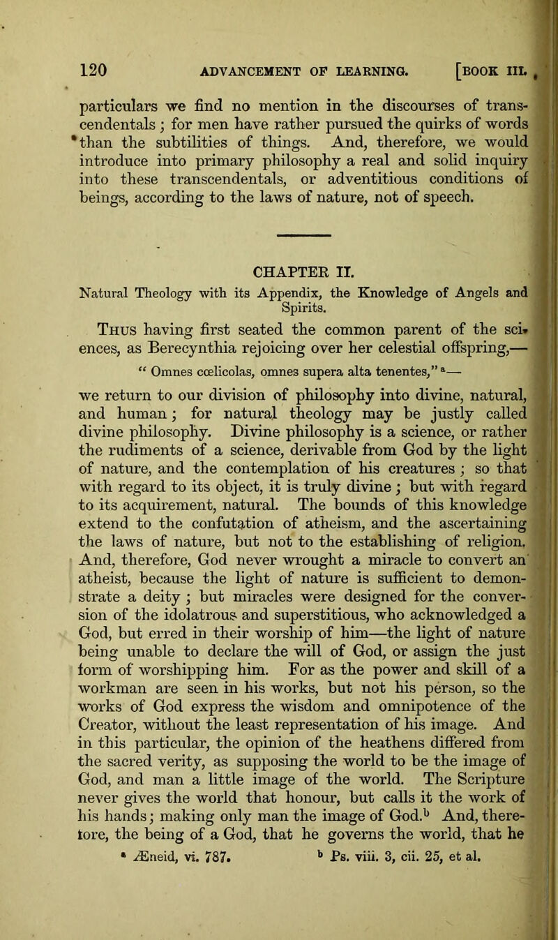 particulars we find no mention in the discourses of trans- cendentals ; for men have rather pursued the quirks of words ‘than the subtilities of things. And, therefore, we would introduce into primary philosophy a real and solid inquiry • into these transcendentals, or adventitious conditions of beings, according to the laws of nature, not of speech. CHAPTER II. Natural Theology with its Appendix, the Knowledge of Angels and Spirits. Thus having first seated the common parent of the sci» ] ences, as Berecynthia rejoicing over her celestial offspring,— “ Omnes ccelicolas, omne3 supera alta tenentes,”a— we return to our division of philosophy into divine, natural, and human; for natural theology may be justly called divine philosophy. Divine philosophy is a science, or rather the rudiments of a science, derivable from God by the light of nature, and the contemplation of his creatures ; so that t with regard to its object, it is truly divine; but with regard to its acquirement, natural. The bounds of this knowledge extend to the confutation of atheism, and the ascertaining the laws of nature, but not to the establishing of religion. And, therefore, God never wrought a miracle to convert an atheist, because the light of nature is sufficient to demon- strate a deity ; but miracles were designed for the conver- sion of the idolatrous and superstitious, who acknowledged a God, but erred in their worship of him—the light of nature being unable to declare the will of God, or assign the just form of worshipping him. For as the power and skill of a workman are seen in his works, but not his person, so the works of God express the wisdom and omnipotence of the Creator, without the least representation of his image. And in this particular, the opinion of the heathens differed from the sacred verity, as supposing the world to be the image of God, and man a little image of the world. The Scripture never gives the world that honour, but calls it the work of his hands; making only man the image of God.11 And, there- fore, the being of a God, that he governs the world, that he * iEneid, vi. 787. b Ps. viii. 3, cii. 25, et al.