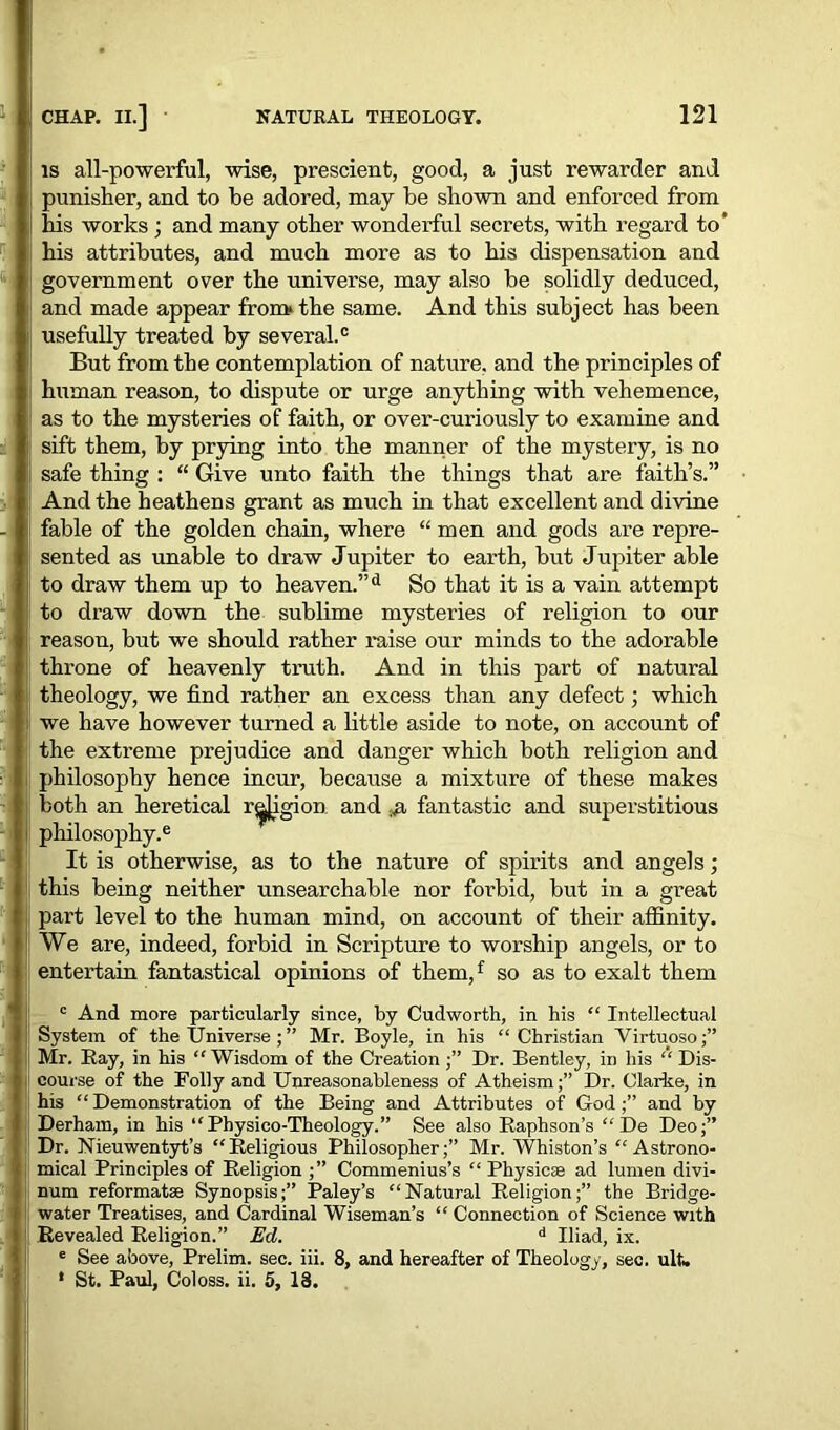 is all-powerful, wise, prescient, good, a just rewarder and punisher, and to be adored, may be shown and enforced from his works ; and many other wonderful secrets, with regard to’ his attributes, and much more as to his dispensation and government over the universe, may also be solidly deduced, and made appear from* the same. And this subject has been usefully treated by several.0 But from the contemplation of nature, and the principles of human reason, to dispute or urge anything with vehemence, as to the mysteries of faith, or over-curiously to examine and sift them, by prying into the manner of the mystery, is no safe thing : “ Give unto faith the things that are faith’s.” And the heathens grant as much in that excellent and divine fable of the golden chain, where “ men and gods are repre- sented as unable to draw Jupiter to earth, but Jupiter able to draw them up to heaven.”d So that it is a vain attempt to draw down the sublime mysteries of religion to our reason, but we should rather raise our minds to the adorable throne of heavenly truth. And in this part of natural theology, we find rather an excess than any defect; which we have however turned a little aside to note, on account of the extreme prejudice and danger which both religion and philosophy hence incur, because a mixture of these makes both an heretical region and ;ja fantastic and superstitious philosophy.6 It is otherwise, as to the nature of spirits and angels ; this being neither unsearchable nor forbid, but in a great part level to the human mind, on account of their affinity. We are, indeed, forbid in Scripture to worship angels, or to entertain fantastical opinions of them,f so as to exalt them c And more particularly since, by Cudworth, in his “ Intellectual System of the Universe ; ” Mr. Boyle, in his “Christian Virtuoso;” Mr. Bay, in his “ Wisdom of the Creation Dr. Bentley, in his “ Dis- course of the Folly and Unreasonableness of Atheism;” Dr. Clarke, in his “ Demonstration of the Being and Attributes of God;” and by Derham, in his “Physico-Theology.” See also Baphson’s “ De Deo;” Dr. Nieuwentyt’s “Beligious Philosopher;” Mr. Whiston’s “Astrono- mical Principles of Beligion ;” Commenius’s “ Physicae ad lumen divi- num reformats Synopsis;” Paley’s “Natural Beligion;” the Bridge- water Treatises, and Cardinal Wiseman’s “ Connection of Science with Bevealed Beligion.” Ed. d Iliad, ix. e See above, Prelim, sec. iii. 8, and hereafter of Theology, sec. ulw * St. Paul, Coloss. ii. 5, 18.
