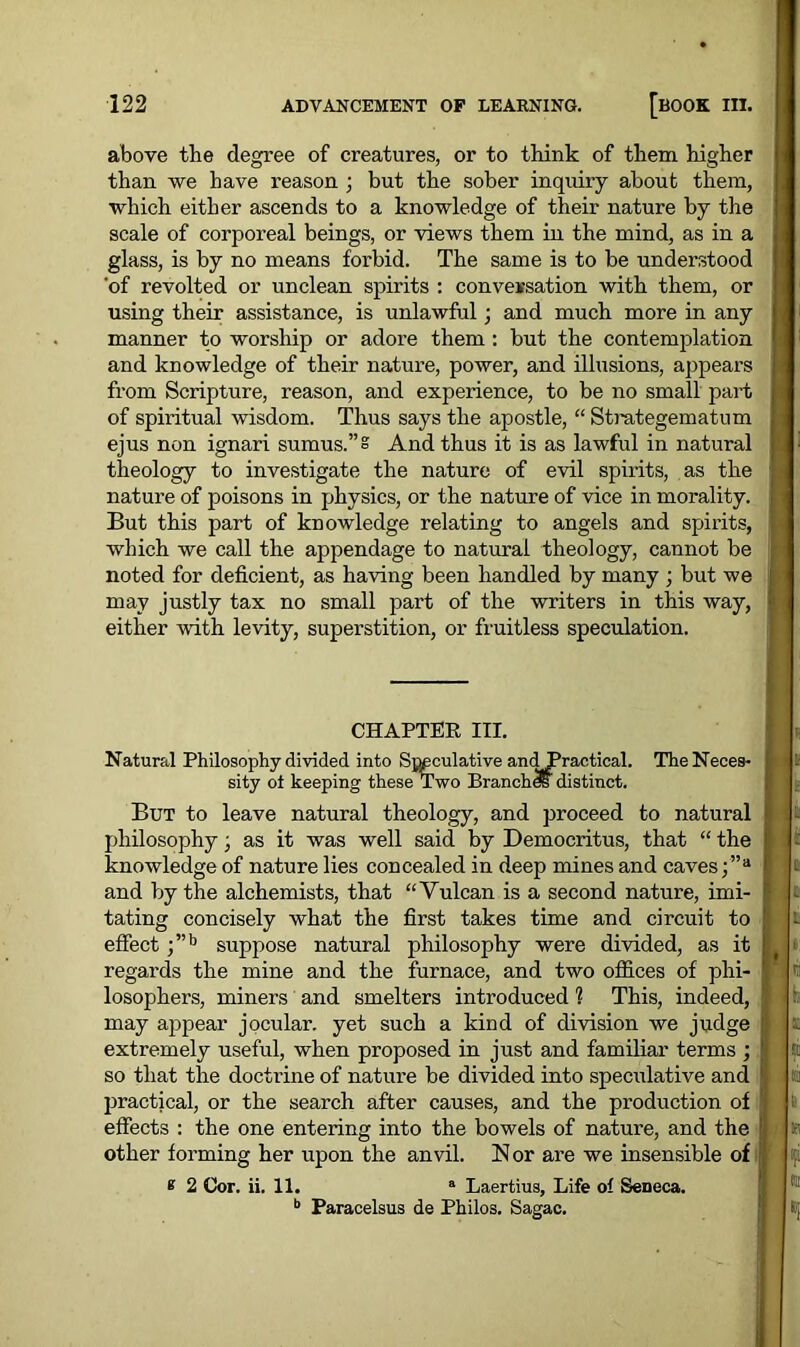 above the degree of creatures, or to think of them higher than we have reason ; but the sober inquiry about them, which either ascends to a knowledge of their nature by the scale of corporeal beings, or views them in the mind, as in a glass, is by no means forbid. The same is to be understood 'of revolted or unclean spirits : conversation with them, or using their assistance, is unlawful; and much more in any manner to worship or adore them : but the contemplation and knowledge of their nature, power, and illusions, appears from Scripture, reason, and experience, to be no small part of spiritual wisdom. Thus says the apostle, “ Strategematum ejus non ignari sumus.”= And thus it is as lawful in natural theology to investigate the nature of evil spirits, as the nature of poisons in physics, or the nature of vice in morality. But this part of knowledge relating to angels and spirits, which we call the appendage to natural theology, cannot be noted for deficient, as having been handled by many ; but we may justly tax no small part of the writers in this way, either with levity, superstition, or fruitless speculation. CHAPTER III. Natural Philosophy divided into SMculative an dPrac/tical. TheNeces- [ sity ot keeping these Two Branch*distinct. But to leave natural theology, and proceed to natural philosophy, as it was well said by Democritus, that “ the ! - knowledge of nature lies concealed in deep mines and caves ;”a 1 j t and by the alchemists, that “Vulcan is a second nature, imi- tating concisely what the first takes time and circuit to i effect ;”b suppose natural philosophy were divided, as it | »: regards the mine and the furnace, and two offices of phi- ■, r.: losophers, miners and smelters introduced 1 This, indeed, fe may appear jocular, yet such a kind of division we judge £ extremely useful, when proposed in just and familiar terms ; 1 so that the doctrine of nature be divided into speculative and ta practical, or the search after causes, and the production of 1i> effects : the one entering into the bowels of nature, and the | » other forming her upon the anvil. Nor are we insensible of * 2 Cor. ii. 11. a Laertius, Life of Seneca. b Paracelsus de Philos. Sagac.