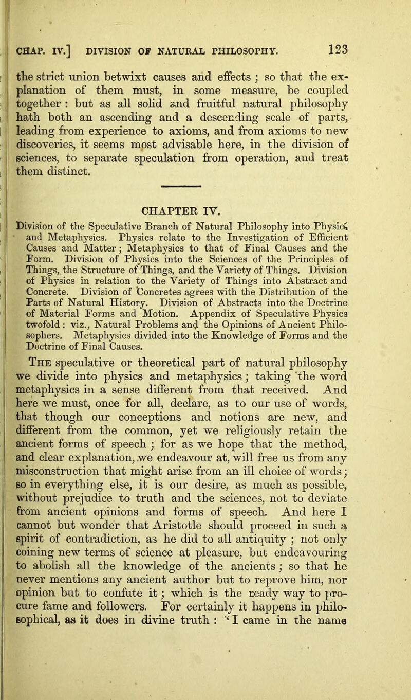 the strict union betwixt causes and effects ; so that the ex- planation of them must, in some measure, be coupled together : but as all solid and fruitful natural philosophy hath both an ascending and a descending scale of parts, leading from experience to axioms, and from axioms to new discoveries, it seems most advisable here, in the division of sciences, to separate speculation from operation, and treat them distinct. CHAPTER IV. Division of the Speculative Branch of Natural Philosophy into Physic* and Metaphysics. Physics relate to the Investigation of Efficient Causes and Matter; Metaphysics to that of Final Causes and the Form. Division of Physics into the Sciences of the Principles of Things, the Structure of Things, and the Variety of Things. Division of Physics in relation to the Variety of Things into Abstract and Concrete. Division of Concretes agrees with the Distribution of the Parts of Natural History. Division of Abstracts into the Doctrine of Material Forms and Motion. Appendix of Speculative Physics twofold : viz., Natural Problems and the Opinions of Ancient Philo- sophers. Metaphysics divided into the Knowledge of Forms and the Doctrine of Final Causes. The speculative or theoretical part of natural philosophy we divide into physics and metaphysics; taking the word metaphysics in a sense different from that received. And here we must, once for all, declare, as to our use of words, that though our conceptions and notions are new, and different from the common, yet we religiously retain the ancient forms of speech ; for as we hope that the method, and clear explanation, we endeavour at, will free us from any misconstruction that might arise from an ill choice of words; so in everything else, it is our desire, as much as possible, without prejudice to truth and the sciences, not to deviate from ancient opinions and forms of speech. And here I cannot but wonder that Aristotle should proceed in such a spirit of contradiction, as he did to all anticpiity ; not only coming new terms of science at pleasure, but endeavouring to abolish all the knowledge of the ancients; so that he never mentions any ancient author but to reprove him, nor opinion but to confute it; which is the ready way to pro- cure fame and followers. For certainly it happens in philo- sophical, as it does in divine truth : '* I came in the name