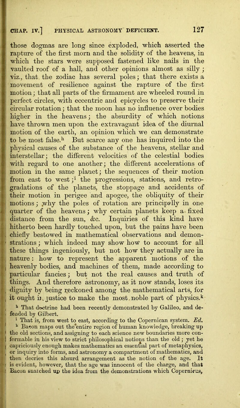 those dogmas are long since exploded, which asserted the rapture of the first morn and the solidity of the heavens, in which the stars were supposed fastened like nails in the vaulted roof of a hall, and other opinions almost as silly ; viz., that the zodiac has several poles; that there exists a movement of resilience against the rapture of the first motion; that all parts of the fii-mament are wheeled round in perfect circles, with eccentric and epicycles to preserve their circular rotation; that the moon has no influence over bodies higher in the heavens; the absurdity of which notions have thrown men upon the extravagant idea of the diurnal motion of the earth, an opinion which we can demonstrate to be most false.11 But scarce any one has inquired into the physical causes of the substance of the heavens, stellar and interstellar; the different velocities of the celestial bodies with regard to one another; the different accelerations of motion in the same planet; the sequences of then- motion from east to west ;* the progressions, stations, and retro- gradations of the planets, the stoppage and accidents of their motion in perigee and apogee, the obliquity of then- motions ; .why the poles of rotation are principally in one quarter of the heavens; why cei-tain planets keep a fixed distance from the sun, &c. Inquiries of this kind have hithei'to been hardly touched upon, but the pains have been chiefly bestowed in mathematical observations and demon- strations ; which indeed may show how to account for all these things ingeniously, but not how they actually are in natrn-e: how to represent the apparent motions of the heavenly bodies, and machines of them, made according to particular fancies; but not the real causes and truth of things. And therefore astronomy, as it now stands, loses its dignity by being reckoned among the mathematical arts, for it ought ix, justice to make the most. noble part of physics.k h That doctrine had been recently demonstrated by Galileo, and de- fended by Gilbert. 1 That is, from west to east, according to the Copernican system. Ed. k Bacon maps out the'entire region of human knowledge, breaking up the old sections, and assigning to each science new boundaries more con- formable in his view to strict philosophical notions than the old ; yet he capriciously enough makes mathematics an essential part of metaphysics, or inquiry into forms, and astronomy a compartment of mathematics, and then decries this absurd arrangement as the notion of the age. It is evident, however, that the age was innocent of the charge, and that Bacon snatched up the idea from the demonstrations which Copernicus,