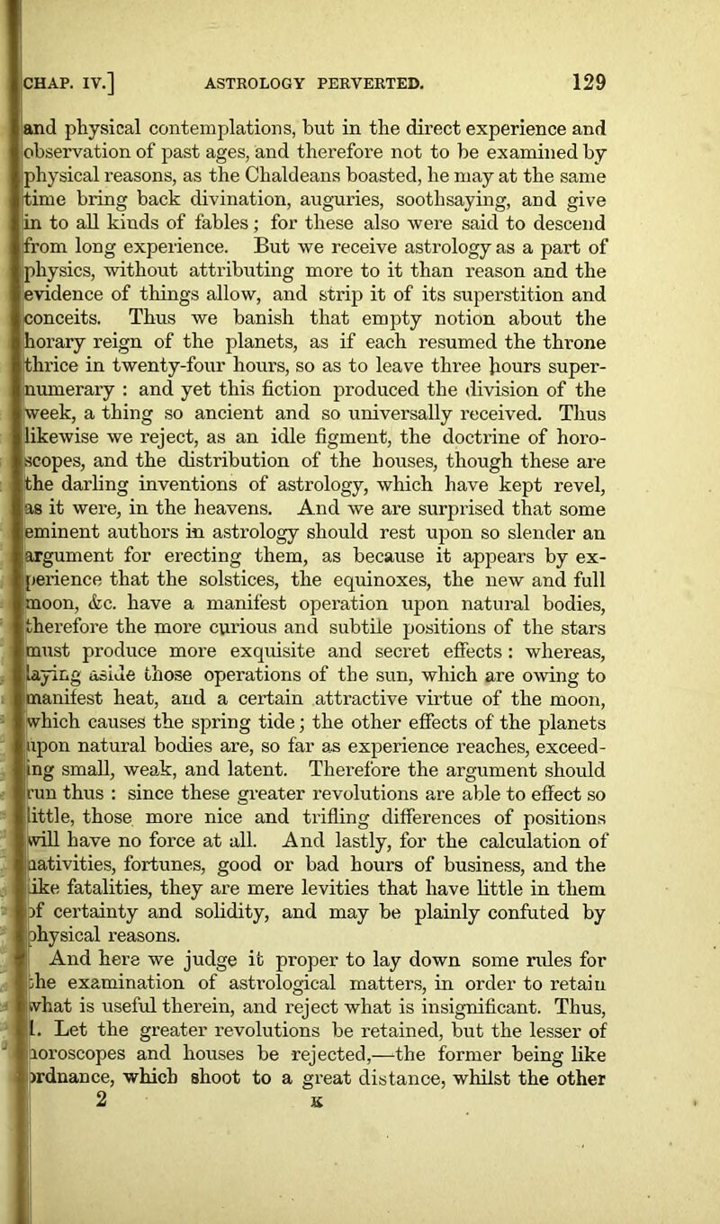 and physical contemplations, but in the direct experience and observation of past ages, and therefore not to be examined by physical reasons, as the Chaldeans boasted, he may at the same time bring back divination, auguries, soothsaying, and give in to all kinds of fables; for these also were said to descend from long experience. But we receive astrology as a part of (physics, without attributing more to it than reason and the evidence of things allow, and strip it of its superstition and conceits. Thus we banish that empty notion about the (horary reign of the planets, as if each resumed the throne thrice in twenty-four hour’s, so as to leave three hours super- numerary : and yet this fiction produced the division of the week, a thing so ancient and so universally received. Thus likewise we reject, as an idle figment, the doctrine of horo- jscopes, and the distribution of the houses, though these are (the darling inventions of astrology, which have kept revel, :as it were, in the heavens. And we are surprised that some eminent authors in astrology should rest upon so slender an argument for erecting them, as because it appears by ex- perience that the solstices, the equinoxes, the new and full moon, &c. have a manifest operation upon natural bodies, therefore the moi’e curious and subtile positions of the stars must produce more exquisite and secret effects : whereas, laying aside those operations of the sun, which are owing to manifest heat, and a certain attractive virtue of the moon, which causes the spring tide; the other effects of the planets upon natural bodies are, so far as experience reaches, exceed- ing small, weak, and latent. Therefore the argument should |run thus : since these greater revolutions are able to effect so little, those more nice and trifling differences of positions will have no force at all. And lastly, for the calculation of nativities, fortunes, good or bad hours of business, and the ike fatalities, they are mere levities that have little in them pf certainty and solidity, and may be plainly confuted by ohysical reasons. And here we judge it proper to lay down some rules for :he examination of astrological matters, in order to retain iwhat is useful therein, and reject what is insignificant. Thus, l. Let the greater revolutions be retained, but the lesser of loroscopes and houses be rejected,—the former being like mdnance, which shoot to a great distance, whilst the other 2 K