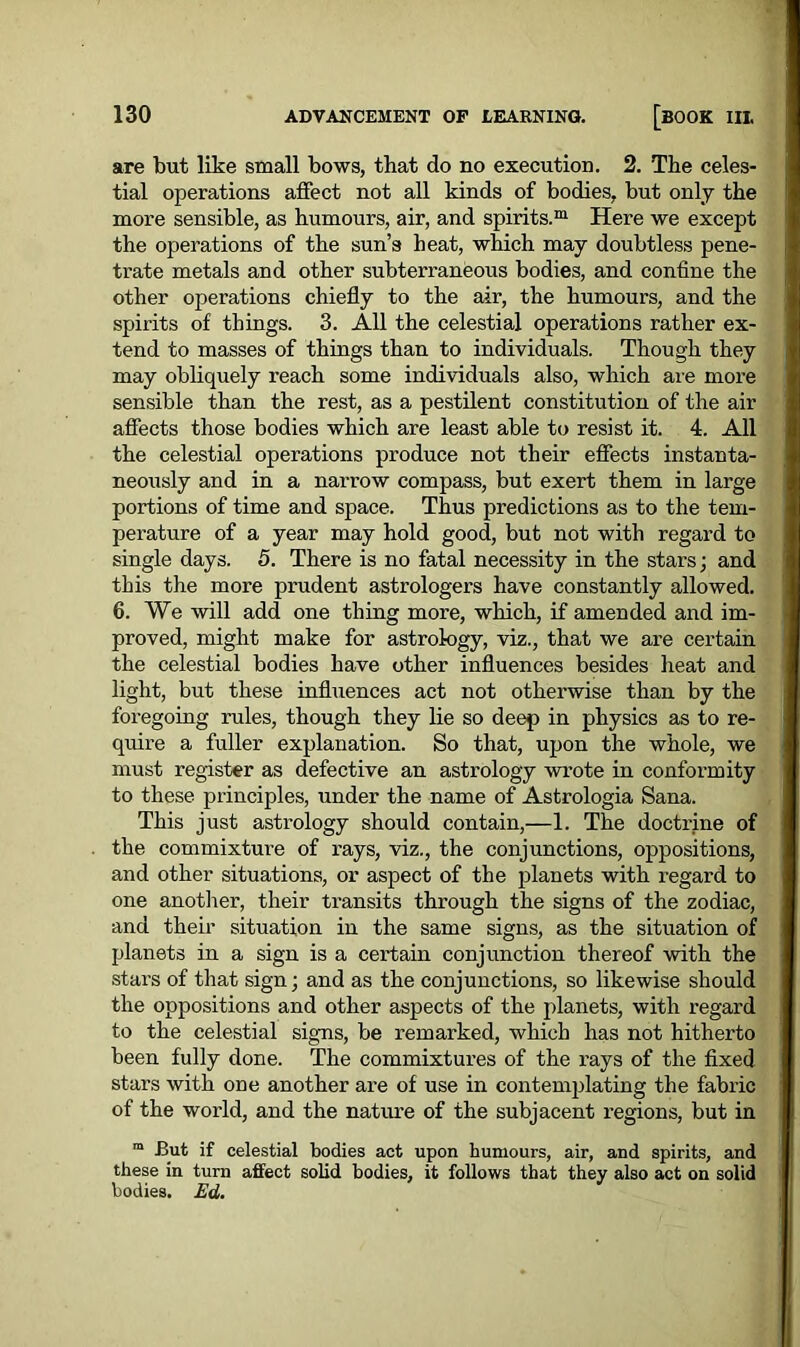 are but like small bows, that do no execution. 2. The celes- tial operations affect not all kinds of bodies, but only the more sensible, as humours, air, and spirits.™ Here we except the operations of the sun’s heat, which may doubtless pene- trate metals and other subterraneous bodies, and confine the other operations chiefly to the air, the humours, and the spirits of things. 3. All the celestial operations rather ex- tend to masses of things than to individuals. Though they may obliquely reach some individuals also, which are more sensible than the rest, as a pestilent constitution of the air affects those bodies which are least able to resist it. 4. All the celestial operations produce not their effects instanta- neously and in a narrow compass, but exert them in large portions of time and space. Thus predictions as to the tem- perature of a year may hold good, but not with regard to single days. 5. There is no fatal necessity in the stars; and this the more prudent astrologers have constantly allowed. 6. We will add one thing more, which, if amended and im- proved, might make for astrology, viz., that we are certain the celestial bodies have other influences besides heat and light, but these influences act not otherwise than by the foregoing rules, though they lie so deep in physics as to re- quire a fuller explanation. So that, upon the whole, we must register as defective an astrology wrote in conformity to these principles, under the name of Astrologia Sana. This just astrology should contain,—1. The doctrine of the commixture of rays, viz., the conjunctions, oppositions, and other situations, or aspect of the planets with regard to one another, their transits through the signs of the zodiac, and their situation in the same signs, as the situation of planets in a sign is a certain conjunction thereof with the stars of that sign; and as the conjunctions, so likewise should the oppositions and other aspects of the planets, with regard to the celestial signs, be remarked, which has not hitherto been fully done. The commixtures of the rays of the fixed stars with one another are of use in contemplating the fabric of the world, and the nature of the subjacent regions, but in m But if celestial bodies act upon humours, air, and spirits, and these in turn affect solid bodies, it follows that they also act on solid bodies. Ed.