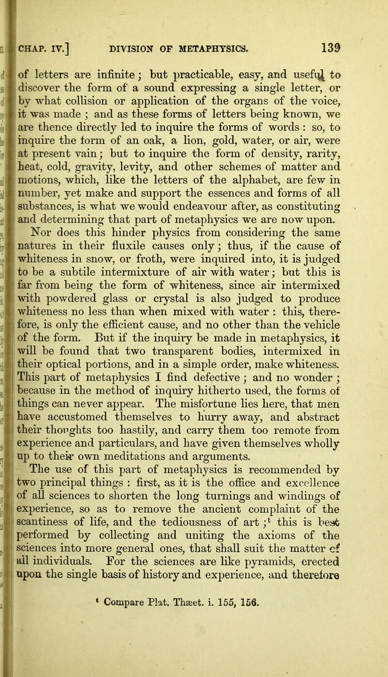 of letters are infinite; but practicable, easy, and usefqj, to discover the form of a sound expressing a single letter, or by wliat collision or application of the organs of the voice, it was made ; and as these forms of letters being known, we are thence directly led to inquire the forms of words : so, to inquire the form of an oak, a lion, gold, water, or air, were at present vain; but to inquire the form of density, rarity, heat, cold, gravity, levity, and other schemes of matter and motions, which, like the letters of the alphabet, are few in number, yet make and support the essences and forms of all substances, is what we would endeavour after, as constituting and determining that part of metaphysics we are now upon. Nor does this hinder physics from considering the same natures in their fluxile causes only; thus, if the cause of whiteness in snow, or froth, were inquired into, it is judged to be a subtile intermixture of air with water; but this is far from being the form of whiteness, since air intermixed with powdered glass or crystal is also judged to produce whiteness no less than when mixed with water : this, there- fore, is only the efficient cause, and no other than the vehicle of the form. But if the inquiry be made in metaphysics, it will be found that two transparent bodies, intermixed in their optical portions, and in a simple order, make whiteness. This part of metaphysics I find defective ; and no wonder ; because in the method of inquiry hitherto used, the forms of things can never appear. The misfortune lies here, that men have accustomed themselves to hurry away, and abstract their thoughts too hastily, and carry them too remote from experience and particulars, and have given themselves wholly up to their own meditations and arguments. The use of this part of metaphysics is recommended by two principal things : first, as it is the office and excellence of all sciences to shorten the long turnings and windings of experience, so as to remove the ancient complaint of the scantiness of life, and the tediousness of art this is beat performed by collecting and uniting the axioms of the sciences into more general ones, that shall suit the matter cf ail individuals. For the sciences are like pyramids, erected upon the single basis of history and experience, and therefore * Compare Plat. Thseet. i. 155, 156.
