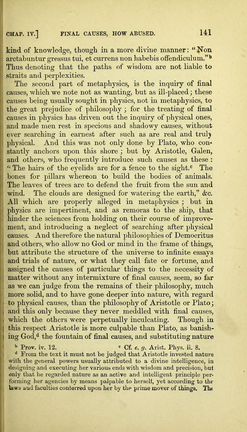 CHAP. IV.] FINAL CAUSES, HOW ABUSED. J kind of knowledge, though in a more divine manner: “Non arctabuntur gressus tui, et currens non habebis offendiculum.”b Thus denoting that the paths of wisdom are not liable to straits and perplexities. The second part of metaphysics, is the inquiry of final causes, which we note not as wanting, but as ill-placed; these causes being usually sought in physics, not in metaphysics, to the great prejudice of philosophy ; for the treating of final causes in physics has driven out the inquiry of physical ones, and made men rest in specious and shadowy causes, without , ever searching in earnest after such as are real and truly physical. And this was not only done by Plato, who con- stantly anchors upon this shore j but by Aristotle, Galen, and others, who frequently introduce such causes as these : “ The hairs of the eyelids are for a fence to the sight.® The bones for pillars whereon to build the bodies of animals. The leaves of trees are to defend the fruit from the sun and wind. The clouds are designed for watering the earth,” &c. All which are properly alleged in metaphysics ; but in physics are impertinent, and as remoras to the ship, that hinder the sciences from holding on their course of improve- ment, and introducing a neglect of searching after physical causes. And therefore the natural philosophies of Democritus and others, who allow no God or mind in the frame of things, but attribute the structure of the universe to infinite essays and trials of nature, or what they call fate or fortune, and assigned the causes of particular things to the necessity of matter without any intermixture of final causes, seem, so far as we can judge from the remains of their philosophy, much more solid, and to have gone deeper into nature, with regard to physical causes, than the philosophy of Aristotle or Plato; and this only because they never meddled with final causes, which the others were perpetually inculcating. Though in this respect Aristotle is more culpable than Plato, as banish- ing God,d the fountain of final causes, and substituting nature b Prov. iv. 12. c Cf. e. y. Arist. Phvs. ii. 8. d From the text it must not be judged that Aristotle invested nature with the general powers usually attributed to a divine intelligence, in designing and executing her various ends with wisdom and precision, but only that he regarded nature as an active and intelligent principle per- forming her agencies by means palpable to herseli, yet according to thr laws and faculties conferred upon her by the prime mover of things. Th< il