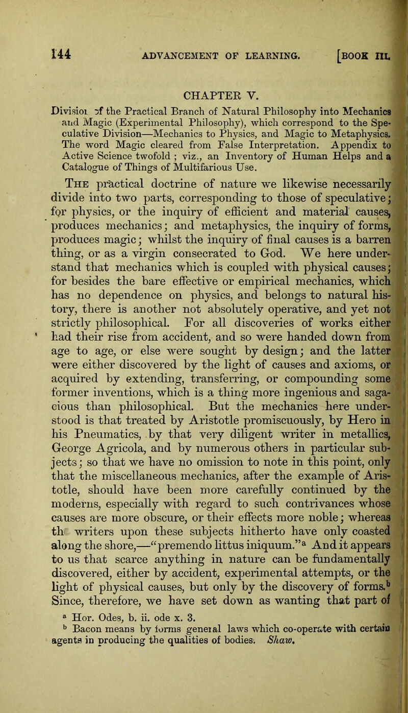 CHAPTER V. Divisioi Df the Practical Branch of Natural Philosophy into Mechanics and Magic (Experimental Philosophy), which correspond to the Spe- culative Division—Mechanics to Physics, and Magic to Metaphysics. The word Magic cleared from False Interpretation. Appendix to Active Science twofold ; viz., an Inventory of Human Helps and a Catalogue of Things of Multifarious Use. The practical doctrine of nature we likewise necessarily divide into two parts, corresponding to those of speculative; for physics, or the inquiry of efficient and material causes, produces mechanics; and metaphysics, the inquiry of forms, produces magic; whilst the inquiry of final causes is a barren thing, or as a virgin consecrated to God. We here under- stand that mechanics which is coupled with physical causes; for besides the bare effective or empirical mechanics, which has no dependence on physics, and belongs to natural his- tory, there is another not absolutely operative, and yet not strictly philosophical. For all discoveries of works either had their rise from accident, and so were handed down from age to age, or else were sought by design; and the latter were either discovered by the light of causes and axioms, or acquired by extending, transferring, or compounding some former inventions, which is a thing more ingenious and saga- cious than philosophical. But the mechanics here under- stood is that treated by Aristotle promiscuously, by Hero in his Pneumatics, by that very diligent writer in metallica, George Agricola, and by numerous others in particular sub- jects; so that we have no omission to note in this point, only that the miscellaneous mechanics, after the example of Aris- totle, should have been more carefully continued by the moderns, especially with regard to such contrivances whose causes are more obscure, or their effects more noble; whereas th writers upon these subjects hitherto have only coasted along the shore,—“premendo littus iniquum.”a And it appears to us that scarce anything in nature can be fundamentally discovered, either by accident, experimental attempts, or the light of physical causes, but only by the discovery of forms.b Since, therefore, we have set down as wanting that part of a Hor. Odes, b. ii. ode x. 3. b Bacon means by iorms geneial laws which co-operate with certain agents in producing the qualities of bodies. Shaw.