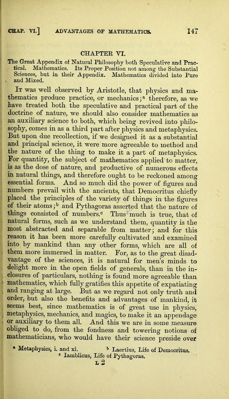 CHAPTER VI. The Great Appendix of Natural Philosophy both Speculative and Prac- tical. Mathematics. Its Proper Position not among the Substantial Sciences, but in their Appendix. Mathematics divided into Pure , and Mixed. It was well observed by Aristotle, that physics and ma- thematics produce practice, or mechanics ;a therefore, as Ave have treated both the speculative and practical part of the doctrine of nature, we should also consider mathematics as an auxiliary science to both, which being revived into philo- sophy, comes in as a third part after physics and metaphysics. But upon due recollection, if we designed it as a substantial and principal science, it were more agreeable to method and the nature of the thing to make it a part of metaphysics. For quantity, the subject of mathematics applied to matter, is as the dose of nature, and productive of numerous effects in natural things, and therefore ought to be reckoned among essential forms. And so much did the power of figures and numbers prevail with the ancients, that Democritus chiefly placed, the principles of the variety of things in the figures of their atoms;15 and Pythagoras asserted that the nature of things consisted of numbers.c Thus1 much is true, that of natural forms, such as we understand them, quantity is the most abstracted and separable from matter; and for this reason it has been more carefully cultivated and examined into by mankind than any other forms, which are all of them more immersed in matter. For, as to the great disad- vantage of the sciences, it is natural for men’s minds to delight more in the open fields of generals, than in the in- closures of particulars, notliing is found more agreeable than mathematics, which fully gratifies this appetite of expatiating and ranging at large. But as we regard not only truth and order, but also the benefits and advantages of mankind, it seems best, since mathematics is of great use in physics, metaphysics, mechanics, and magics, to make it an appendage or auxiliary to them all. And this we are in some measure obliged to do, from the fondness and towering notions of mathematicians, who would have their science preside over • Metaphysics, i. and xi. b Laertius, Life of Democritus. c Iamblicus, Life of Pythagoras.