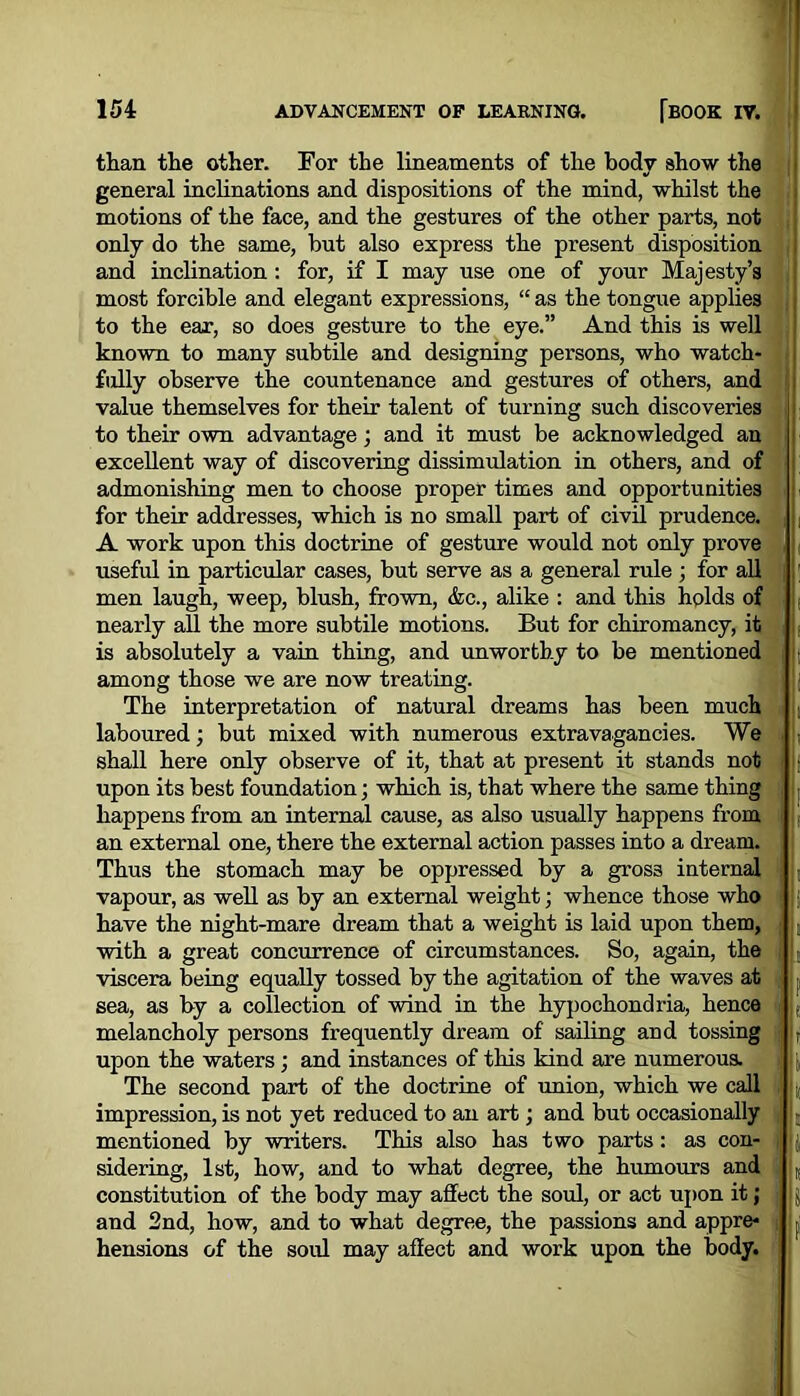 ' ; than the other. For the lineaments of the body show the general inclinations and dispositions of the mind, whilst the motions of the face, and the gestures of the other parts, not only do the same, but also express the present disposition and inclination : for, if I may use one of your Majesty’s most forcible and elegant expressions, “ as the tongue applies to the ear, so does gesture to the eye.” And this is well known to many subtile and designing persons, who watch- fully observe the countenance and gestures of others, and value themselves for their talent of turning such discoveries to their own advantage; and it must be acknowledged an excellent way of discovering dissimulation in others, and of admonishing men to choose proper times and opportunities for their addresses, which is no small part of civil prudence. A work upon this doctrine of gesture would not only prove useful in particular cases, but serve as a general rule ; for all men laugh, weep, blush, frown, &c., alike : and this holds of nearly all the more subtile motions. But for chiromancy, it is absolutely a vain thing, and unworthy to be mentioned among those we are now treating. The interpretation of natural dreams has been much laboured; but mixed with numerous extravagancies. We shall here only observe of it, that at present it stands not upon its best foundation; which is, that where the same thing happens from an internal cause, as also usually happens from an external one, there the external action passes into a dream. Thus the stomach may be oppressed by a gross internal vapour, as well as by an external weight; whence those who have the night-mare dream that a weight is laid upon them, with a great concurrence of circumstances. So, again, the viscera being equally tossed by the agitation of the waves at sea, as by a collection of wind in the hypochondria, hence melancholy persons frequently dream of sailing and tossing upon the waters; and instances of this kind are numerous. The second part of the doctrine of union, which we call impression, is not yet reduced to an art; and but occasionally mentioned by writers. This also has two parts: as con- sidering, 1st, how, and to what degree, the humours and constitution of the body may affect the soul, or act upon it; and 2nd, how, and to what degree, the passions and appre- hensions of the soul may affect and work upon the body.