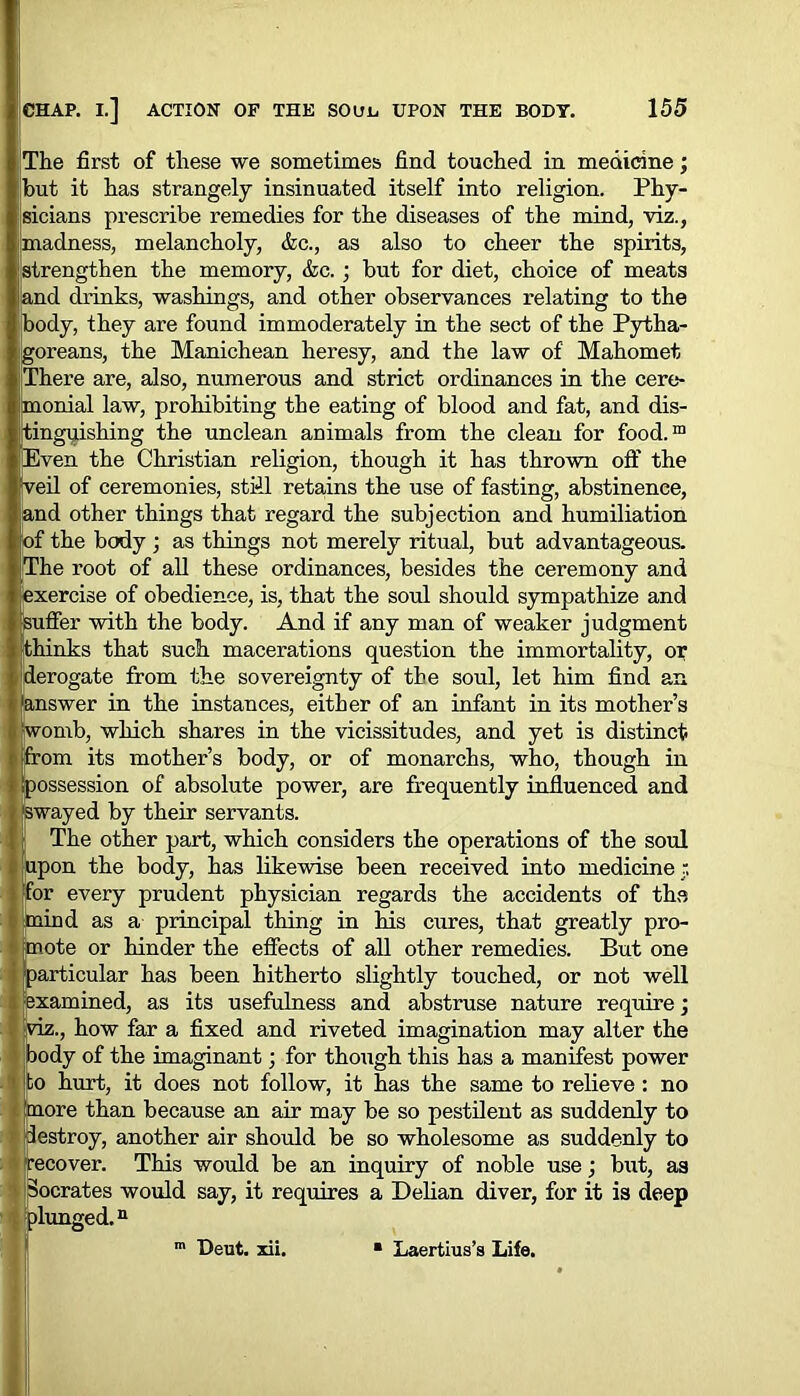 The first of these we sometimes find touched in medicine; hut it has strangely insinuated itself into religion. Phy- sicians prescribe remedies for the diseases of the mind, viz., madness, melancholy, &c., as also to cheer the spirits, strengthen the memory, &c.; but for diet, choice of meats land drinks, washings, and other observances relating to the body, they are found immoderately in the sect of the Pytha- goreans, the Manichean heresy, and the law of Mahomet [There are, also, numerous and strict ordinances in the cere- Imonial law, prohibiting the eating of blood and fat, and dis- tinguishing the unclean animals from the clean for food.™ Even the Christian religion, though it has thrown off the eil of ceremonies, still retains the use of fasting, abstinence, land other things that regard the subjection and humiliation f the body ; as things not merely ritual, but advantageous. The root of all these ordinances, besides the ceremony and exercise of obedience, is, that the soul should sympathize and iuffer with the body. And if any man of weaker judgment kinks that such macerations question the immortality, or derogate from the sovereignty of the soul, let him find an 'answer in the instances, either of an infant in its mother’s womb, which shares in the vicissitudes, and yet is distinct from its mother’s body, or of monarchs, who, though in possession of absolute power, are frequently influenced and 'swayed by their servants. j! The other part, which considers the operations of the soul upon the body, has likewise been received into medicine r. for every prudent physician regards the accidents of the mind as a principal thing in his cures, that greatly pro- mote or hinder the effects of all other remedies. But one ■particular has been hitherto slightly touched, or not well •examined, as its usefulness and abstruse nature require; viz., how far a fixed and riveted imagination may alter the body of the imaginant; for though this has a manifest power to hurt, it does not follow, it has the same to relieve: no more than because an air may be so pestilent as suddenly to [destroy, another air should be so wholesome as suddenly to recover. This would be an inquiry of noble use; but, as Socrates would say, it requires a Delian diver, for it is deep plunged.n m Deut. xii. Laertius’s Life.