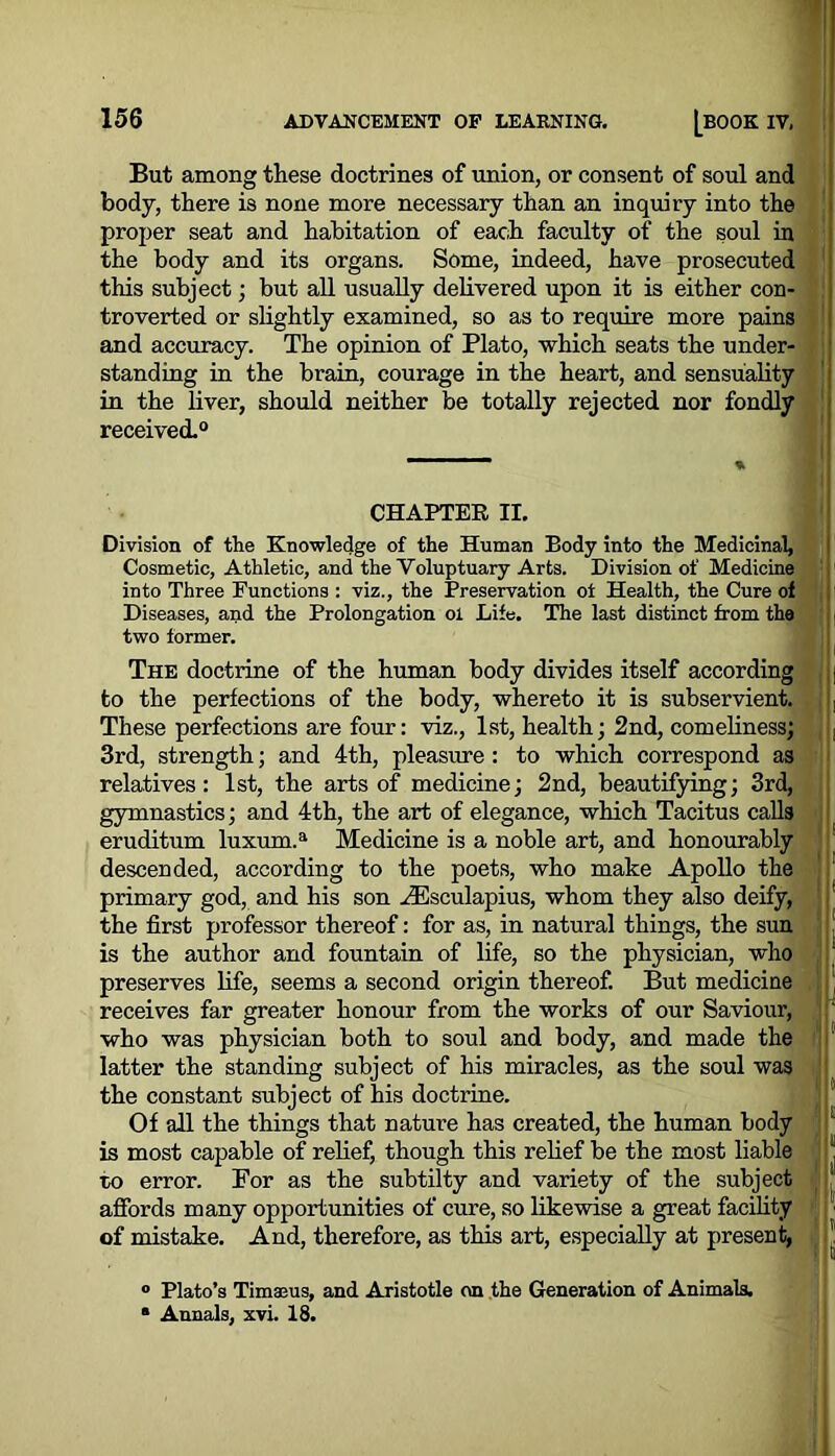 But among these doctrines of union, or consent of soul and body, there is none more necessary than an inquiry into the proper seat and habitation of each faculty of the soul in the body and its organs. Some, indeed, have prosecuted this subject; but all usually delivered upon it is either con- troverted or slightly examined, so as to require more pains and accuracy. The opinion of Plato, which seats the under- standing in the brain, courage in the heart, and sensuality in the liver, should neither be totally rejected nor fondly received.0 CHAPTER II. Division of the Knowledge of the Human Body into the Medicinal, Cosmetic, Athletic, and the Voluptuary Arts. Division of Medicine into Three Functions : viz., the Preservation ot Health, the Cure of Diseases, and the Prolongation ol Life. The last distinct from the two former. The doctrine of the human body divides itself according | to the perfections of the body, whereto it is subservient. , These perfections are four: viz., 1st, health; 2nd, comeliness; | 3rd, strength; and 4th, pleasure : to which correspond as relatives: 1st, the arts of medicine; 2nd, beautifying; 3rd, gymnastics; and 4th, the art of elegance, which Tacitus calls eruditum luxum.a Medicine is a noble art, and honourably descended, according to the poets, who make Apollo the primary god, and his son riEsculapius, whom they also deify, the first professor thereof: for as, in natural things, the sun is the author and fountain of life, so the physician, who preserves life, seems a second origin thereof. But medicine receives far greater honour from the works of our Saviour, who was physician both to soul and body, and made the latter the standing subject of his miracles, as the soul was the constant subject of his doctrine. Of all the things that nature has created, the human body * is most capable of relief, though this relief be the most liable “ to error. For as the subtilty and variety of the subject affords many opportunities of cure, so likewise a great facility of mistake. And, therefore, as this art, especially at present, J ° Plato’s Timaeus, and Aristotle on the Generation of Animals. ■ Annals, xvi. 18.