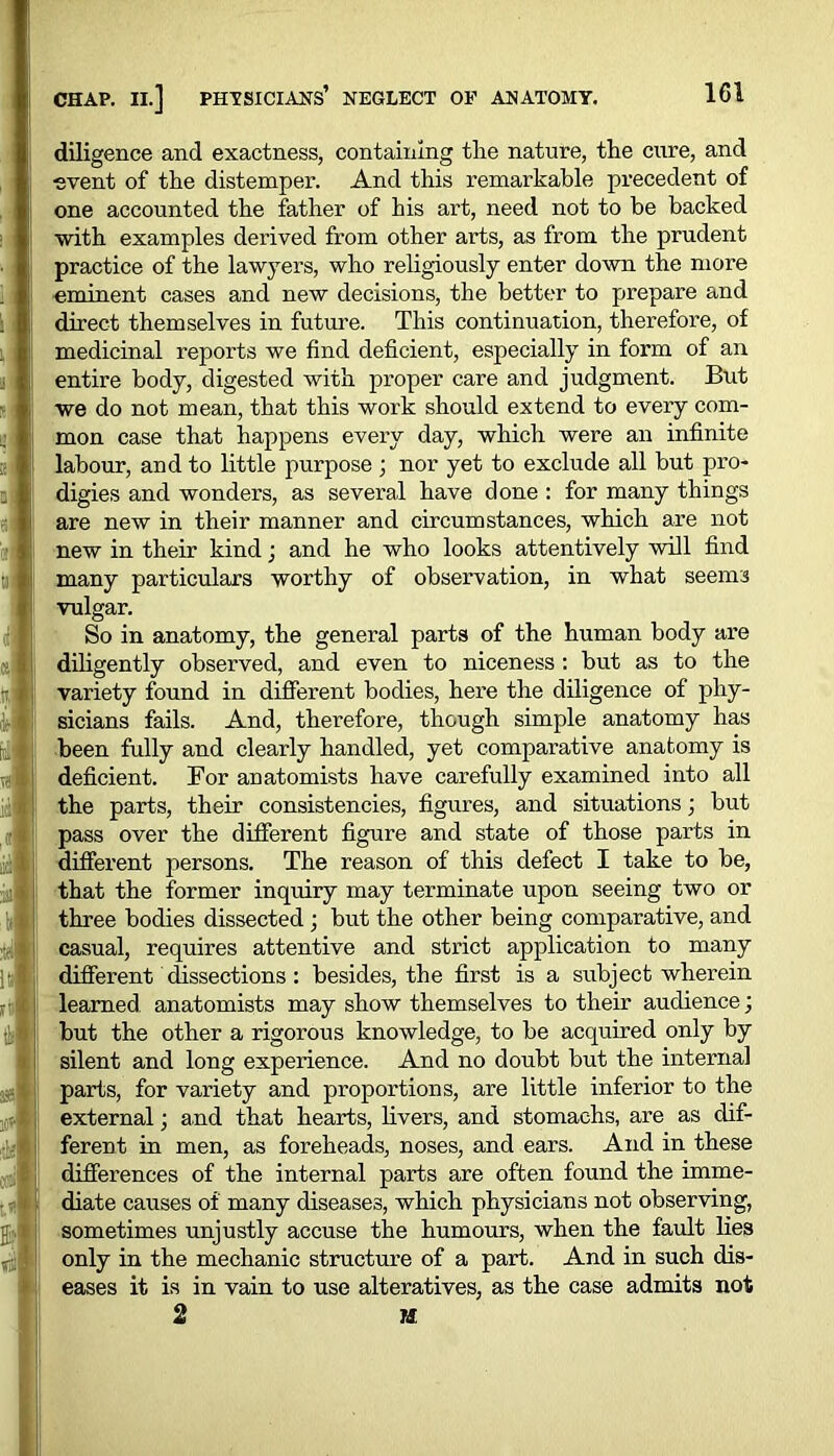 diligence and exactness, containing the nature, the cure, and ■event of the distemper. And this remarkable precedent of one accounted the father of his art, need not to be backed with examples derived from other arts, as from the prudent practice of the lawyers, who religiously enter down the more eminent cases and new decisions, the better to prepare and direct themselves in future. This continuation, therefore, of medicinal reports we find deficient, especially in form of an entire body, digested with proper care and judgment. But we do not mean, that this work should extend to every com- mon case that happens every day, which were an infinite labour, and to little purpose; nor yet to exclude all but pro- digies and wonders, as several have done : for many things are new in their manner and circumstances, which are not new in their kind; and he who looks attentively will find many particulars worthy of observation, in what seems vulgar. So in anatomy, the general parts of the human body are diligently observed, and even to niceness : but as to the variety found in different bodies, here the diligence of phy- sicians fails. And, therefore, though simple anatomy has been fully and clearly handled, yet comparative anatomy is deficient. Bor anatomists have carefully examined into all the parts, their consistencies, figures, and situations; but pass over the different figure and state of those parts in different persons. The reason of this defect I take to be, that the former inquiry may terminate upon seeing two or three bodies dissected ; but the other being comparative, and casual, requires attentive and strict application to many different dissections : besides, the first is a subject wherein learned, anatomists may show themselves to their audience; but the other a rigorous knowledge, to be acquired only by silent and long experience. And no doubt but the internal parts, for variety and proportions, are little inferior to the external; and that hearts, livers, and stomachs, are as dif- ferent in men, as foreheads, noses, and ears. And in these differences of the internal parts are often found the imme- diate causes of many diseases, which physicians not observing, sometimes unjustly accuse the humours, when the fault lies only in the mechanic structure of a part. And in such dis- eases it is in vain to use alteratives, as the case admits not 2 M