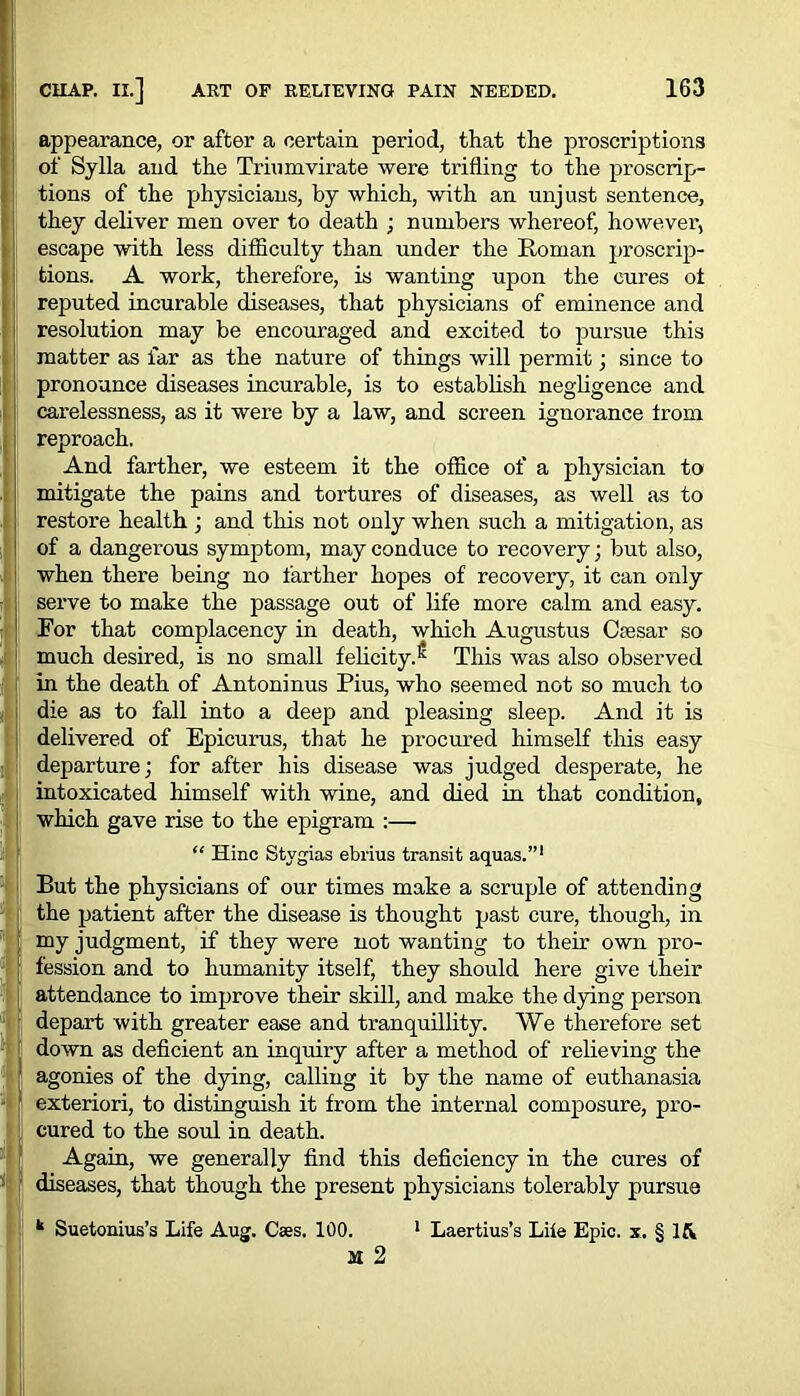 appearance, or after a certain period, that the proscriptions of Sylla and the Triumvirate were trifling to the proscrip- tions of the physicians, by which, with an unjust sentence, they deliver men over to death ; numbers whereof, however, escape with less difficulty than under the Roman proscrip- tions. A work, therefore, is wanting upon the cures ot reputed incurable diseases, that physicians of eminence and resolution may be encouraged and excited to pursue this matter as far as the nature of things will permit; since to pronounce diseases incurable, is to establish negligence and carelessness, as it were by a law, and screen ignorance from reproach. And farther, we esteem it the office of a physician to mitigate the pains and tortures of diseases, as well as to restore health ; and this not only when such a mitigation, as of a dangerous symptom, may conduce to recovery ; but also, when there being no farther hopes of recovery, it can only serve to make the passage out of life more calm and easy. For that complacency in death, which Augustus Caesar so much desired, is no small felicity.1 This was also observed in the death of Antoninus Pius, who seemed not so much to die as to fall into a deep and pleasing sleep. And it is delivered of Epicurus, that he procured himself this easy departure; for after his disease was judged desperate, he intoxicated himself with wine, and died in that condition, which gave rise to the epigram :— “ Hinc Stygias ebrius transit aquas.”1 But the physicians of our times make a scruple of attending the patient after the disease is thought past cure, though, in my judgment, if they were not wanting to their own pro- fession and to humanity itself, they should here give their attendance to improve their skill, and make the dying person depart with greater ease and tranquillity. YVe therefore set down as deficient an inquiry after a method of relieving the 1 agonies of the dying, calling it by the name of euthanasia exteriori, to distinguish it from the internal composure, pro- cured to the soul in death. Again, we generally find this deficiency in the cures of diseases, that though the present physicians tolerably pursue k Suetonius’s Life Aug. Caes. 100. 1 Laertius’s Life Epic, x, § Ifv M 2