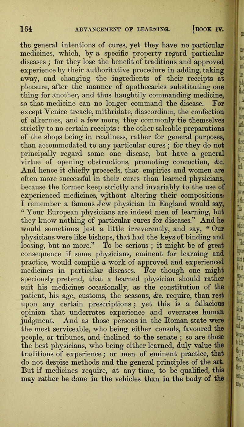 the general intentions of cures, yet they have no particular medicines, which, by a specific property regard particular diseases ; for they lose the benefit of traditions and approved experience by their authoritative procedure in adding, taking away, and changing the ingredients of their receipts at pleasure, after the manner of apothecaries substituting one thing for another, and thus haughtily commanding medicine, so that medicine can no longer command the disease. For except Venice treacle, mithridate, diascordium, the confection of alkermes, and a few more, they commonly tie themselves strictly to no certain receipts: the other saleable preparations of the shops being in readiness, rather for general purposes, than accommodated to any particular cures; for they do not principally regard some one disease, but have a general virtue of opening obstructions, promoting concoction, &e. And hence it chiefly proceeds, that empirics and women are often more successful in their cures than learned physicians, because the former keep strictly and invariably to the use of experienced medicines, without altering their compositions: I remember a famous Jew physician in England would say, “ Your European physicians are indeed men of learning, but they know nothing of particular cures for diseases.” And he would sometimes jest a little irreverently, and say, “ Our physicians were like bishops, that had the keys of binding and loosing, but no more.” To be serious ; it might be of great consequence if some physicians, eminent for learning and practice, would compile a work of approved and experienced medicines in particular diseases. Eor though one might speciously pretend, that a learned physician should rather suit his medicines occasionally, as the constitution of the patient, his age, customs, the seasons, &c. require, than rest upon any certain prescriptions; yet this is a fallacious opinion that underrates experience and overrates human judgment. And as those persons in the Roman state were the most serviceable, who being either consuls, favoured the people, or tribunes, and inclined to the senate ; so are those the best physicians, who being either learned, duly value the traditions of experience; or men of eminent practice, that do not despise methods and the general principles of the art. But if medicines require, at any time, to be qualified, this may rather be done in the vehicles than in the body of the