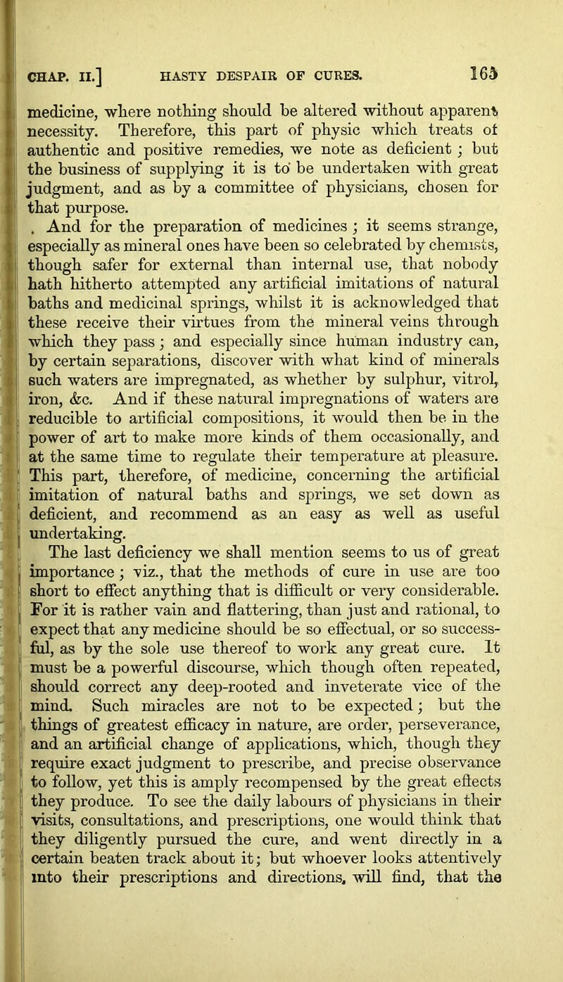 medicine, where nothing should be altered without apparent, necessity. Therefore, this part of physic which treats ot authentic and positive remedies, we note as deficient ; but the business of supplying it is to be undertaken with great judgment, and as by a committee of physicians, chosen for that purpose. . And for the preparation of medicines ; it seems strange, especially as mineral ones have been so celebrated by chemists, though safer for external than internal use, that nobody hath hitherto attempted any artificial imitations of natural baths and medicinal springs, whilst it is acknowledged that these receive their virtues from the mineral veins through which they pass; and especially since human industry can, by certain separations, discover with what kind of minerals such waters are impregnated, as whether by sulphur, vitrol, iron, &c. And if these natural impregnations of waters are reducible to artificial compositions, it would then be in the power of art to make more kinds of them occasionally, and at the same time to regulate their temperature at pleasure. This part, therefore, of medicine, concerning the artificial imitation of natural baths and springs, we set down as deficient, and recommend as an easy as well as useful undertaking. The last deficiency we shall mention seems to us of great importance; viz., that the methods of cure in use are too short to effect anything that is difficult or very considerable. For it is rather vain and flattering, than just and rational, to expect that any medicine should be so effectual, or so success- ful, as by the sole use thereof to work any great cure. It must be a powerful discourse, which though often repeated, should correct any deep-rooted and inveterate vice of the mind. Such miracles are not to be expected; but the things of greatest efficacy in nature, are order, perseverance, and an artificial change of applications, which, though they require exact judgment to prescribe, and precise observance to follow, yet this is amply recompensed by the great effects they produce. To see the daily labours of physicians in their visits, consultations, and prescriptions, one would think that they diligently pursued the cure, and went directly in a certain beaten track about it; but whoever looks attentively into their prescriptions and directions, will find, that the