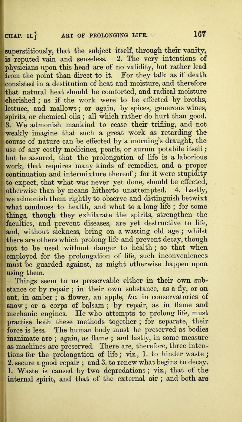 superstitiously, that the subject itself, through their vanity, is reputed vain and senseless. 2. The very intentions of physicians upon this head are of no validity, but rather lead from the point than direct to it. For they talk as if death consisted in a destitution of heat and moisture, and therefore that natural heat should be comforted, and radical moisture cherished ; as if the work were to be effected by broths, lettuce, and mallows; or again, by spices, generous wines, spirits, or chemical oils ; all which rather do hurt than good. 3. We admonish mankind to cease their trifling, and not weakly imagine that such a great work as retarding the course of nature can be effected by a morning’s draught, the |use of any costly medicines, pearls, or aurum potabile itsell; but be assured, that the prolongation of life is a laborious work, that requires many kinds of remedies, and a proper continuation and intermixture thereof; for it were stupidity to expect, that what was never yet done, should be effected, otherwise than by means hitherto unattempted. 4. Lastly, we admonish them rightly to observe and distinguish betwixt what conduces to health, and what to a long life ; for some { things, though they exhilarate the spirits, strengthen the faculties, and prevent diseases, are yet destructive to life, and, without sickness, bring on a wasting old age ; whilst there are others which prolong life and prevent decay, though not to be used without danger to health; so that when i employed for the prolongation of life, such inconveniences must be guarded against, as might otherwise happen upon using them. Things seem to us preservable either in their own sub- stance or by repair ; in their own substance, as a fly, or an ant, in amber ; a flower, an apple, &c. in conservatories of snow; or a corps of balsam ; by repair, as in flame and mechanic engines. He who attempts to prolong life, must practise both these methods together ; for separate, their force is less. The human body must be preserved as bodies inanimate are ; again, as flame ; and lastly, in some measure as machines are preserved. There are, therefore, three inten- tions for the prolongation of life; viz., 1. to hinder waste ; 2. secure a good repair ; and 3. to renew what begins to decay. |I. Waste is caused by two depredations; viz., that of the internal spirit, and that of the external air; and both are