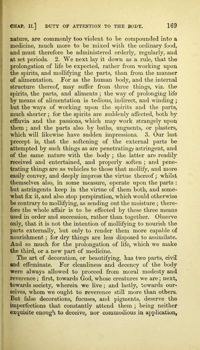 nature, are commonly too violent to be compounded into a medicine, much more to be mixed with the ordinary food, and must therefore be administered orderly, regularly, and at set periods. 2. We next lay it down as a rule, that the prolongation of life be expected, rather from working upon the spirits, and mollifying the parts, than from the manner of alimentation. For as the human body, and the internal structure thereof, may suffer from three things, viz. the spirits, the parts, and aliments ; the way of prolonging life by means of alimentation is tedious, indirect, and winding; but the ways of working upon the spirits and the parts, much shorter; for the spirits are suddenly affected, both by effluvia and the passions, which may work strangely upon them; and the parts also by baths, unguents, or plasters, which will likewise have sudden impressions. 3. Our last precept is, that the softening of the external parts be attempted by such things as are penetrating,- astringent, and of the same nature with the body ; the latter are readily received and entertained, and properly soften ; and pene- trating things are as vehicles to those that mollify, and more easily convey, and deeply impress the virtue thereof; whilst themselves also, in some measure, operate upon the parts : but astringents keep in the virtue of them both, and some- what fix it, and also stop perspiration, which would otherwise be contrary to mollifying, as sending out the moisture ; there- fore the whole affair is to be effected by these three means used in order and succession, rather than together. Observe only, that it is not the intention of mollifying to nourish the parts externally, but only to render them more capable of noiu’ishment,; for dry things are less disposed to assimilate. And so much for the prolongation of life, winch we make the third, or a new part of medicine. The art of decoration, or beautifying, has two parts, civil and effeminate. For cleanliness and decency of the body were always allowed to proceed from moral modesty and reverence ; first, towards God, whose creatures we are; next, towards society, wherein we live; and lastly, towards our- selves, whom we ought to reverence still more than others. But false decorations, fucuses, and pigments, deserve the imperfections that constantly attend them ; being neither exquisite enough to deceive, nor commodious in application,