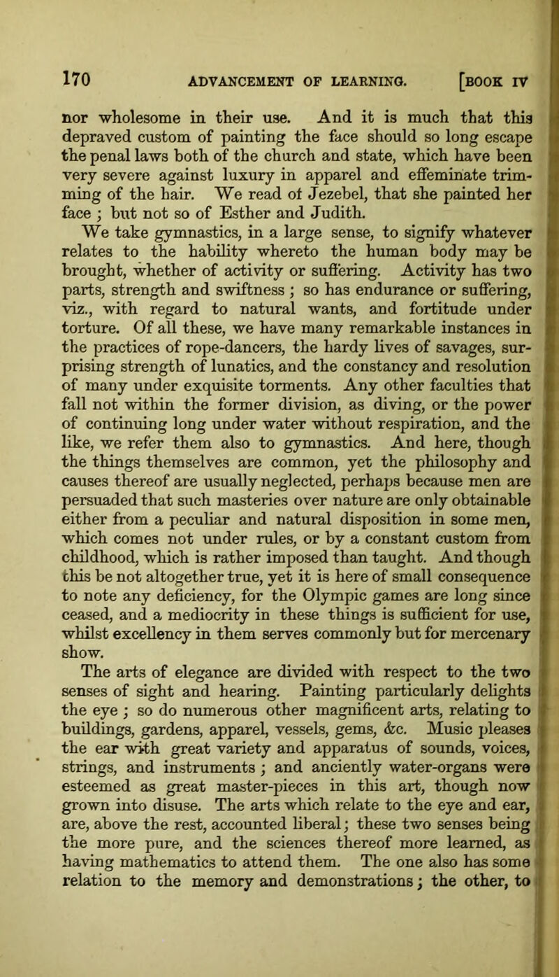 nor •wholesome in their use. And it is much that this depraved custom of painting the face should so long escape the penal laws both of the church and state, which have been very severe against luxury in apparel and effeminate trim- ming of the hair. We read of Jezebel, that she painted her face ; but not so of Esther and Judith. We take gymnastics, in a large sense, to signify whatever relates to the liability whereto the human body may be brought, whether of activity or suffering. Activity has two parts, strength and swiftness ; so has endurance or suffering, viz., with regard to natural wants, and fortitude under torture. Of all these, we have many remarkable instances in the practices of rope-dancers, the hardy lives of savages, sur- prising strength of lunatics, and the constancy and resolution of many under exquisite torments. Any other faculties that fall not within the former division, as diving, or the power of continuing long under water without respiration, and the like, we refer them also to gymnastics. And here, though the things themselves are common, yet the philosophy and causes thereof are usually neglected, perhaps because men are persuaded that such masteries over nature are only obtainable either from a peculiar and natural disposition in some men, which comes not under rules, or by a constant custom from childhood, which is rather imposed than taught. And though this be not altogether true, yet it is here of small consequence to note any deficiency, for the Olympic games are long since ceased, and a mediocrity in these things is sufficient for use, whilst excellency in them serves commonly but for mercenary show. The arts of elegance are divided with respect to the two senses of sight and hearing. Painting particularly delights the eye ; so do numerous other magnificent arts, relating to buildings, gardens, apparel, vessels, gems, &c. Music pleases ; the ear with great variety and apparatus of sounds, voices, • strings, and instruments; and anciently water-organs were esteemed as great master-pieces in this art, though now grown into disuse. The arts which relate to the eye and ear, are, above the rest, accounted liberal; these two senses being the more pure, and the sciences thereof more learned, as having mathematics to attend them. The one also has some relation to the memory and demonstrations; the other, to