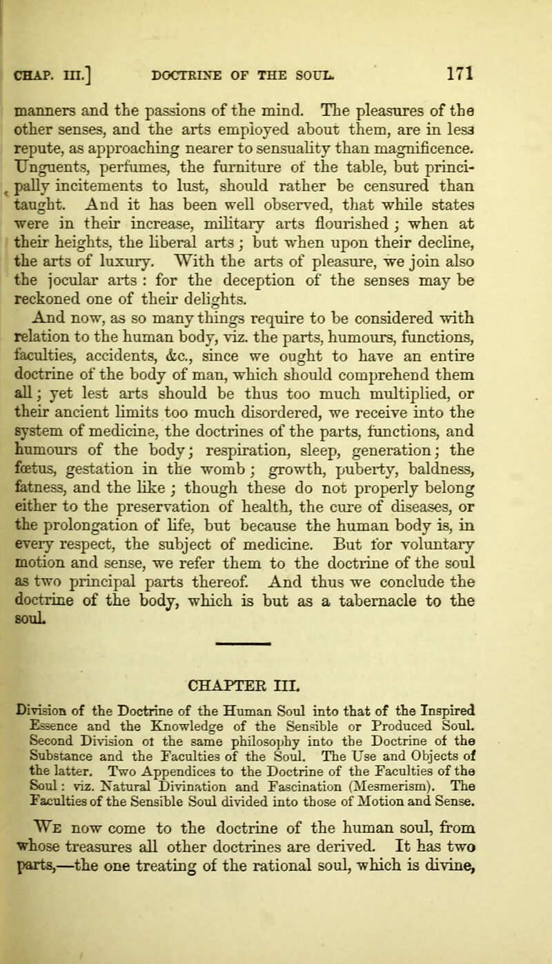 manners and the passions of the mind. The pleasures of the other senses, and the arts employed about them, are in les3 repute, as approaching nearer to sensuality than magnificence. Unguents, perfumes, the furniture of the table, but prinei- pally incitements to lust, should rather be censured than taught. And it has been well observed, that while states were in their increase, military arts flourished ; when at their heights, the liberal arts ; but when upon their decline, the arts of luxury. With the arts of pleasure, we join also the jocular arts : for the deception of the senses may be reckoned one of their delights. And now, as so many things require to be considered with relation to the human body, viz. the parts, humours, functions, faculties, accidents, &c., since we ought to have an entire doctrine of the body of man, which should comprehend them all; yet lest arts should be thus too much multiplied, or their ancient limits too much disordered, we receive into the system of medicine, the doctrines of the parts, functions, and humours of the body; respiration, sleep, generation; the fcetus, gestation in the womb; growth, puberty, baldness, fatness, and the like ; though these do not properly belong either to the preservation of health, the cure of diseases, or the prolongation of life, but because the human body is, in every respect, the subject of medicine. But for voluntary motion and sense, we refer them to the doctrine of the soul as two principal parts thereof. And thus we conclude the doctrine of the body, which is but as a tabernacle to the souL CHAPTER III. Division of the Doctrine of the Human Soul into that of the Inspired Essence and the Knowledge of the Sensible or Produced Soul. Second Division ot the same philosophy into the Doctrine of the Substance and the Faculties of the Soul. The Use and Objects of the latter. Two Appendices to the Doctrine of the Faculties of the Soul: viz. Natural Divination and Fascination (Mesmerism). The Faculties of the Sensible Soul divided into those of Motion and Sense. We now come to the doctrine of the human soul, from whose treasures all other doctrines are derived. It has two parts,—the one treating of the rational soul, which is divine,