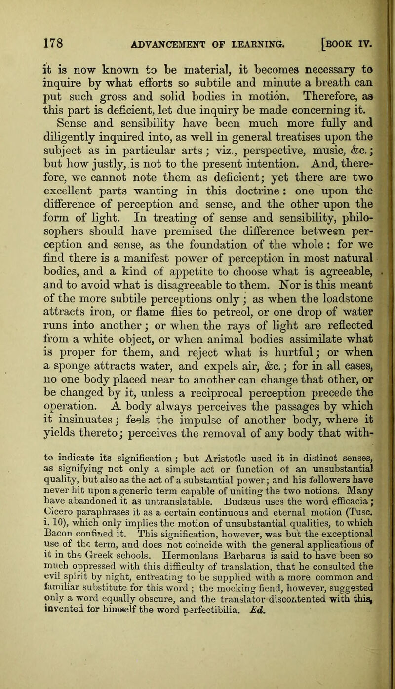 it is now known to be material, it becomes necessary to inquire by what efforts so subtile and minute a breath can put such gross and solid bodies in motion. Therefore, as this part is deficient, let due inquiry be made concerning it. Sense and sensibility have been much more fully and diligently inquired into, as well in general treatises upon the subject as in particular arts; viz., perspective, music, &c.; but how justly, is not to the present intention. And, there- fore, we cannot note them as deficient; yet there are two excellent parts wanting in this doctrine: one upon the difference of perception and sense, and the other upon the form of light. In treating of sense and sensibility, philo- sophers should have premised the difference between per- ception and sense, as the foundation of the whole : for we find there is a manifest power of perception in most natural bodies, and a kind of appetite to choose what is agreeable, and to avoid what is disagreeable to them. Nor is this meant of the more subtile perceptions only ; as when the loadstone attracts iron, or flame flies to petreol, or one drop of water runs into another; or when the rays of light are reflected from a white object, or when animal bodies assimilate what is proper for them, and reject what is hurtful; or when a sponge attracts water, and expels air, &c.; for in all cases, no one body placed near to another can change that other, or be changed by it, unless a reciprocal perception precede the operation. A body always perceives the passages by which it insinuates; feels the impulse of another body, where it yields thereto; perceives the removal of any body that with- to indicate its signification; but Aristotle used it in distinct senses, as signifying not only a simple act or function ot an unsubstantial quality, but also as the act of a substantial power; and his followers have never hit upon a generic term capable of uniting the two notions. Many have abandoned it as untranslatable. Budseus uses the word efiicacia ; Cicero paraphrases it as a certain continuous and eternal motion (Tusc. i. 10), which only implies the motion of unsubstantial qualities, to which Bacon confined it. This signification, however, was but the exceptional use of the term, and does not coincide with the general applications of it in the Greek schools. Hermonlaus Barbaras is said to have been so much oppressed with this difficulty of translation, that he consulted the evil spirit by night, entreating to be supplied with a more common and familiar substitute for this word ; the mocking fiend, however, suggested only a word equally obscure, and the translator discontented with this^ invented for himself the word perfectibilia. Ed.