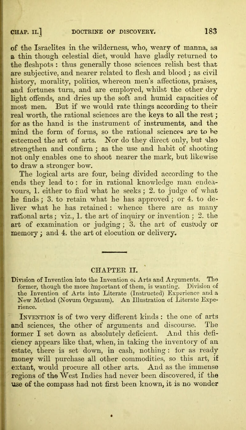 of the Israelites in the wilderness, who, weary of manna, as a thin though celestial diet, would have gladly returned to the fleshpots : thus generally those sciences relish best that are subjective, and nearer related to flesh and blood; as civil history, morality, politics, whereon men’s affections, praises, and fortunes turn, and are employed, whilst the other dry light offends, and dries up the soft and humid capacities of most men. But if we would rate things according to their real worth, the rational sciences are the keys to all the rest; for as the hand is the instrument of instruments, and the mind the form of forms, so the rational sciences are to be esteemed the art of arts. Nor do they direct only, but also strengthen and confirm ; as the use and habit of shooting not only enables one to shoot nearer the mark, but likewise to draw a stronger bow. The logical arts are four, being divided according to the ends they lead to : for in rational knowledge man endea- vours, 1. either to find what he seeks ; 2. to judge of what he finds; 3. to retain what he has approved; or 4. to de- liver what he has retained: whence there are as many rational arts; viz., 1. the art of inquiry or invention ; 2. the art of examination or judging; 3. the art of custody or memory; and 4. the art ot elocution or delivery. CHAPTER IT. Division of Invention into the Invention oi Arts and Arguments. The former, though the more important of them, is wanting. Division of the Invention of Arts into Literate (Instructed) Experience and a New Method (Novum Organum). An Illustration of Literate Expe- rience. Invention is of two very different kinds : the one of arts and sciences, the other of arguments and discourse. The former I set down as absolutely deficient. And this defi- ciency appears like that, when, in taking the inventory of an estate, there is set down, in cash, nothing : for as ready money will purchase all other commodities, so this art, if extant, would procure all other arts. And as the immense regions of the West Indies had never been discovered, if the use of the compass had not first been known, it is no wonder