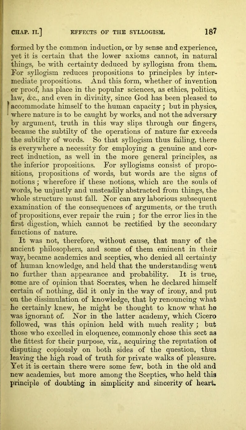 formed by the common induction, or by sense and experience, yet it is certain that the lower axioms cannot, in natural things, be with certainty deduced by syllogism from them. For syllogism reduces propositions to principles by inter- mediate propositions. And this form, whether of invention or proof, has place in the popular sciences, as ethics, politics, law, &c., and even in divinity, since God has been pleased to I accommodate himself to the human capacity ; but in physics, I where nature is to be caught by works, and not the adversary by argument, truth in this way slips through our fingers, because the subtilty of the operations of nature far exceeds the subtilty of words. So that syllogism thus failing, there is everywhere a necessity for employing a genuine and cor- rect induction, as well in the more general principles, as the inferior propositions. For syllogisms consist of propo- sitions, propositions of words, but words are the signs of notions; wherefore if these notions, which are the souls of words, be unjustly and unsteadily abstracted from things, the whole structure must fall. Nor can any laborious subsequent examination of the consequences of arguments, or the truth of propositions, ever repair the ruin ; for the error lies in the first digestion, which cannot be rectified by the secondaiy functions of nature. It was not, therefore, without cause, that many of the ancient philosophers, and some of them eminent in their way, became academics and sceptics, who denied all certainty of human knowledge, and held that the understanding went no further than appearance and probability. It is true, some are of opinion that Socrates, when he declared himself certain of nothing, did it only in the way of irony, and put on the dissimulation of knowledge, that by renouncing what he certainly knew, he might be thought to know what he was ignorant of. Nor in the latter academy, which Cicero followed, was this opinion held with much reality ; but those who excelled in eloquence, commonly chose this sect as the fittest for their purpose, viz., acquiring the reputation of disputing copiously on both sides of the question, thus leaving the high road of truth for private walks of pleasure. Yet it is certain there were some few, both in the old and new academies, but more among the Sceptics, who held this principle of doubting in simplicity and sincerity of heart.