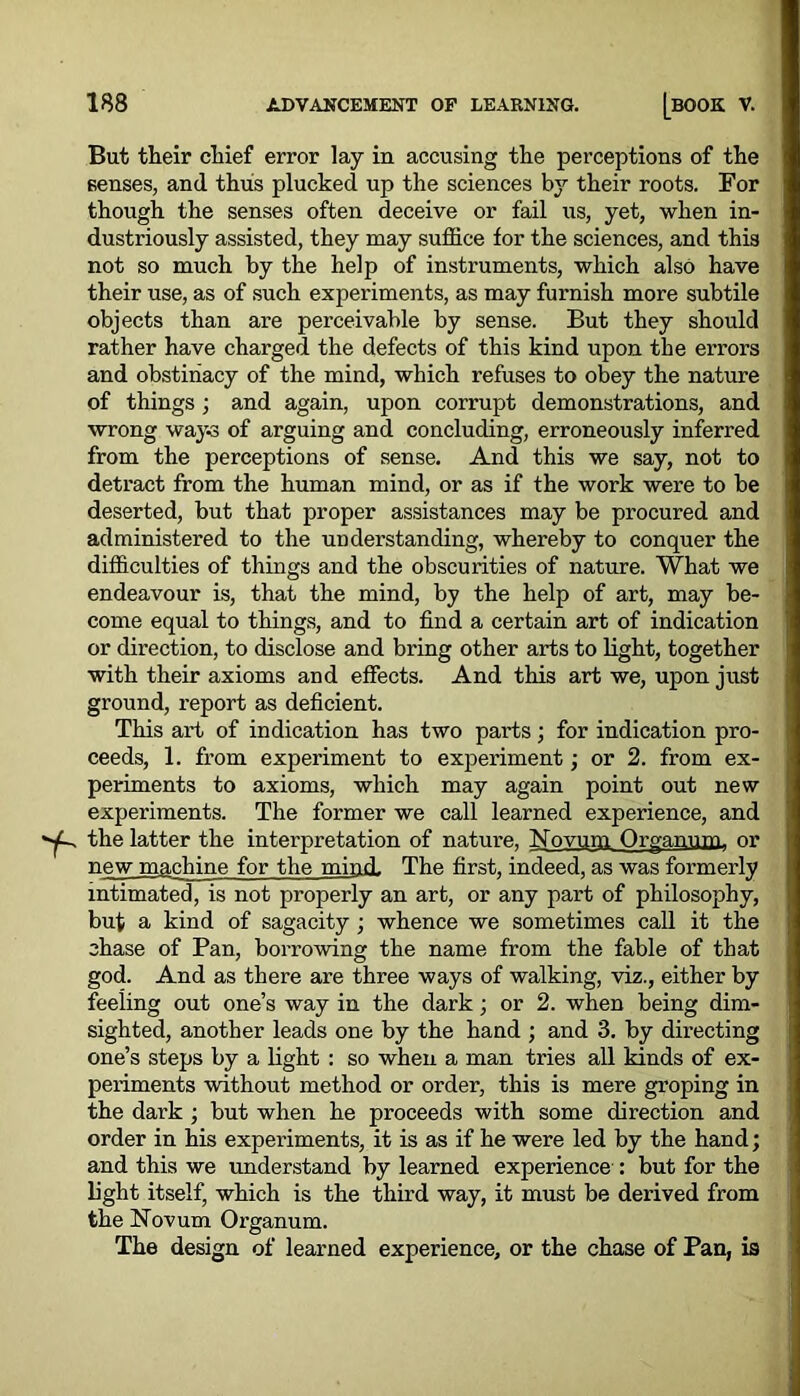 But their chief error lay in accusing the perceptions of the senses, and thus plucked up the sciences by their roots. For though the senses often deceive or fail us, yet, when in- dustriously assisted, they may suffice for the sciences, and this not so much by the help of instruments, which also have their use, as of such experiments, as may furnish more subtile objects than are perceivable by sense. But they should rather have charged the defects of this kind upon the errors and obstinacy of the mind, which refuses to obey the nature of things ; and again, upon corrupt demonstrations, and wrong ways of arguing and concluding, erroneously inferred from the perceptions of sense. And this we say, not to detract from the human mind, or as if the work were to be deserted, but that proper assistances may be procured and administered to the understanding, whereby to conquer the difficulties of things and the obscurities of nature. What we endeavour is, that the mind, by the help of art, may be- come equal to things, and to find a certain art of indication or direction, to disclose and bring other arts to light, together with their axioms and effects. And this art we, upon just ground, report as deficient. This art of indication has two parts; for indication pro- ceeds, 1. from experiment to experiment; or 2. from ex- periments to axioms, which may again point out new experiments. The former we call learned experience, and the latter the interpretation of nature, Novum Organum. or new machine for the mind. The first, indeed, as was formerly intimated, is not properly an art, or any part of philosophy, but a kind of sagacity ; whence we sometimes call it the chase of Pan, borrowing the name from the fable of that god. And as there are three ways of walking, viz., either by feeling out one’s way in the dark; or 2. when being dim- sighted, another leads one by the hand ; and 3. by directing one’s steps by a light : so when a man tries all kinds of ex- periments without method or order, this is mere groping in the dark ; but when he proceeds with some direction and order in his experiments, it is as if he were led by the hand; and this we understand by learned experience : but for the light itself, which is the third way, it must be derived from the Novum Organum. The design of learned experience, or the chase of Pan, is