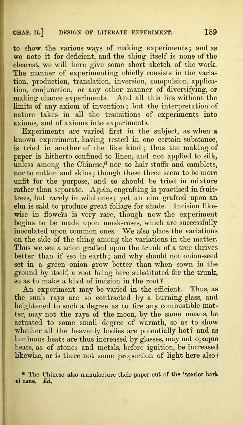 to show the various ways of making experiments; and as we note it for deficient, and the thing itself is none of the clearest, we will here give some short sketch of the work. The manner of experimenting chiefly consists in the varia- tion, production, translation, inversion, compulsion, applica- tion, conjunction, or any other manner of diversifying, or making chance experiments. And all this lies without the limits of any axiom of invention; but the interpretation of nature takes in all the transitions of experiments into axioms, and of axioms into experiments. Experiments are varied first in the subject, as when a known experiment, having rested in one certain substance, is tried in another of the like kind ; thus the making of paper is hitherto confined to linen, and not applied to silk, unless among the Chinese,d nor to hair-stuffs and camblets, nor to cotton and skins; though these three seem to be more unfit for the purpose, and so should be tried in mixture rather than separate. Aguin, engrafting is practised in fruit- trees, but rarely in wild ones; yet an elm grafted upon an elm is said to produce great foliage for shade. Incision like- wise in flowers is very rare, though now the experiment begins to be made upon musk-roses, which are successfully inoculated upon common ones. We also place the variations on the side of the thing among the variations in the matter. Thus we see a scion grafted upon the trunk of a tree thrives better than if set in earth; and why should not onion-seed set in a green onion grow better than when sown in the ground by itself, a root being here substituted for the trunk, so as to make a kiv.d of incision in the root? An experiment may be varied in the efficient. Thus, as the sun’s rays are so contracted by a burning-glass, and I heightened to such a degree as to fire any combustible mat- ter, may not the rays of the moon, by the same means, be actuated to some small degree of warmth, so as to show whether all the heavenly bodies are potentially hot? and as luminous heats are thus increased by glasses, may not opaque heats, as of stones and metals, before ignition, be increased likewise, or is there not some proportion of light here also f m The Chinese also manufacture their paper out of the interior barh oi cane. Ed,
