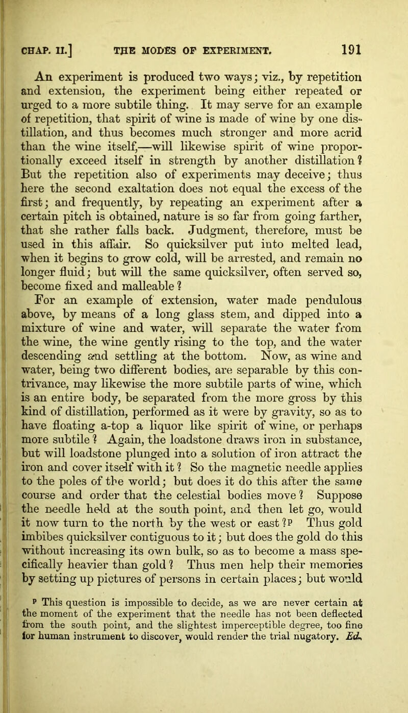 An experiment is produced two ways; viz., by repetition and extension, the experiment being either repeated or urged to a more subtile thing. It may serve for an example of repetition, that spirit of wine is made of wine by one dis- tillation, and thus becomes much stronger and more acrid than the wine itself,—will likewise spirit of wine propor- tionally exceed itself in strength by another distillation? But the repetition also of experiments may deceive; thus here the second exaltation does not equal the excess of the first; and frequently, by repeating an experiment after a certain pitch is obtained, nature is so far from going farther, that she rather falls back. Judgment, therefore, must be used in this affair. So quicksilver put into melted lead, when it begins to grow cold, will be arrested, and remain no longer fluid; but will the same quicksilver, often served so, become fixed and malleable ? For an example of extension, water made pendulous above, by means of a long glass stem, and dipped into a mixture of wine and water, will separate the water from the wine, the wine gently rising to the top, and the water descending and settling at the bottom. Now, as wine and water, being two different bodies, are separable by this con- trivance, may likewise the more subtile parts of wine, which is an entire body, be separated from the more gross by this kind of distillation, performed as it were by gravity, so as to have floating a-top a liquor like spirit of wine, or perhaps more subtile ? Again, the loadstone draws iron in substance, but will loadstone plunged into a solution of iron attract the iron and cover itself with it ? So the magnetic needle applies to the poles of the world; but does it do this after the same course and order that the celestial bodies move 1 Suppose the needle held at the south point, and then let go, would it now turn to the north by the west or east ?p Thus gold imbibes quicksilver contiguous to it; but does the gold do t his without increasing its own bulk, so as to become a mass spe- cifically heavier than gold 1 Thus men help their memories by setting up pictures of persons in certain places; but would p This question is impossible to decide, as we are never certain at the moment of the experiment that the needle has not been deflected from the south point, and the slightest imperceptible degree, too fine lor human instrument to discover, would render the trial nugatory. E<L