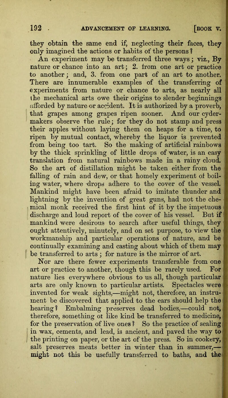 they obtain the same end if, neglecting their faces, they only imagined the actions or habits of the persons ? An experiment may be transferred three ways; viz., By nature or chance into an art; 2. from one art or practice to another; and, 3. from one part of an art to another. There are innumerable examples of the transferring of experiments from nature or chance to arts, as nearly all (he mechanical arts owe their origins to slender beginnings afforded by nature or accident. It is authorized by a proverb, that grapes among grapes ripen sooner. And our cyder- makers observe the rule; for they do not stamp and press their apples without laying them on heaps for a time, to ripen by mutual contact, whereby the liquor is prevented from being too tart. So the making of artificial rainbows by the thick sprinkling of little drops of water, is an easy translation from natural rainbows made in a rainy cloud. So the art of distillation might be taken either from the falling of rain and dew, or that homely experiment of boil- ing water, where drops adhere to the cover of the vessel. Mankind might have been afraid to imitate thunder and lightning by the invention of great guns, had not the che- mical monk received the first hint of it by the impetuous discharge and loud report of the cover of his vessel. But if mankind were desirous to search after useful things, they ought attentively, minutely, and on set purpose, to view the workmanship and particular operations of nature, and be continually examining and casting about which of them may be transferred to arts ; for nature is the mirror of art. Nor are there fewer experiments transferable from one art or practice to another, though this be rarely used. For nature lies everywhere obvious to us all, though particular arts are only known to particular artists. Spectacles were invented for weak sights,—might not, therefore, an instru- ment be discovered that applied to the ears should help the hearing'? Embalming preserves dead bodies,—could not, therefore, something ot like kind be transferred to medicine, for the preservation of live ones 1 So the practice of sealing in wax, cements, and lead, is ancient, and paved the way to the printing on paper, or the art of the press. So in cookery, salt preserves meats better in winter than in summer,— might not this be usefully transferred to baths, and the