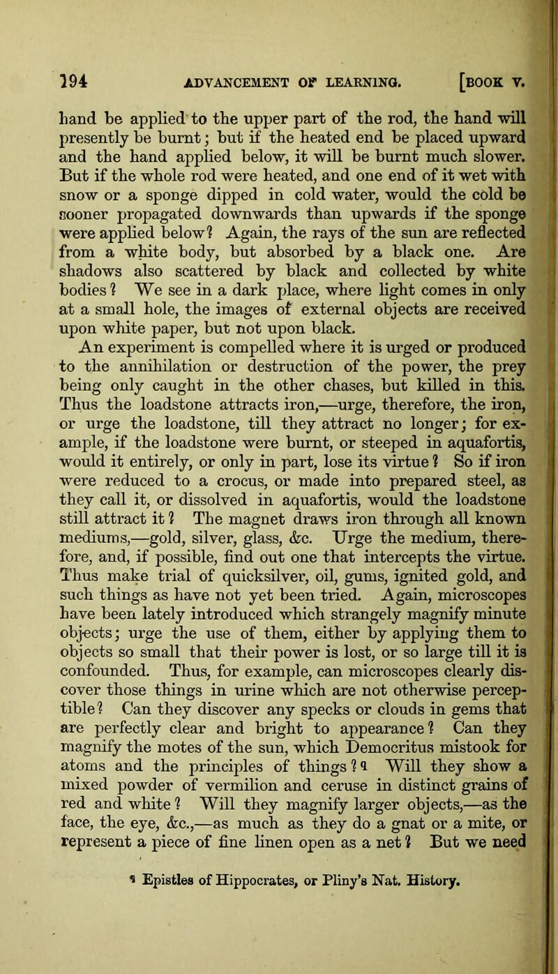 hand be applied to the upper part of the rod, the hand will presently be burnt; but if the heated end be placed upward and the hand applied below, it will be burnt much slower. But if the whole rod were heated, and one end of it wet with snow or a sponge dipped in cold water, would the cold be sooner propagated downwards than upwards if the sponge were applied below? Again, the rays of the sun are reflected from a white body, but absorbed by a black one. Are shadows also scattered by black and collected by white bodies? We see in a dark place, where light comes in only at a small hole, the images of external objects are received upon white paper, but not upon black. An experiment is compelled where it is urged or produced to the annihilation or destruction of the power, the prey being only caught in the other chases, but killed in this. Thus the loadstone attracts iron,—urge, therefore, the iron, or urge the loadstone, till they attract no longer; for ex- ample, if the loadstone were burnt, or steeped in aquafortis, would it entirely, or only in part, lose its virtue ? So if iron were reduced to a crocus, or made into prepared steel, as they call it, or dissolved in aquafortis, would the loadstone still attract it ? The magnet draws iron through all known mediums,—gold, silver, glass, &c. Urge the medium, there- fore, and, if possible, find out one that intercepts the virtue. Thus make trial of quicksilver, oil, gums, ignited gold, and such things as have not yet been tried. Again, microscopes have been lately introduced which strangely magnify minute obj-ects; urge the use of them, either by applying them to objects so small that their power is lost, or so large till it is confounded. Thus, for example, can microscopes clearly dis- cover those things in urine which are not otherwise percep- tible ? Can they discover any specks or clouds in gems that are perfectly clear and bright to appearance? Can they magnify the motes of the sun, which Democritus mistook for atoms and the principles of things ? i Will they show a mixed powder of vermilion and ceruse in distinct grains of red and white ? Will they magnify larger objects,—as the face, the eye, &c.,—as much as they do a gnat or a mite, or represent a piece of fine linen open as a net ? But we need * Epistles of Hippocrates, or Pliny’s Nat. History.