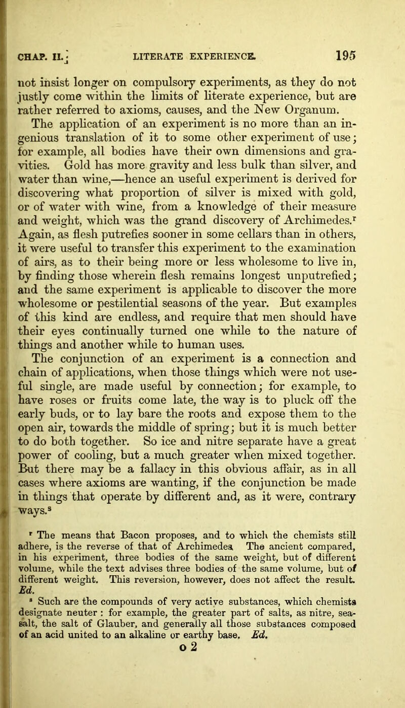 4 not insist longer on compulsory experiments, as they do not justly come within the limits of literate experience, but are rather referred to axioms, causes, and the New Organum. The application of an experiment is no more than an in- genious translation of it to some other experiment of use; for example, all bodies have their own dimensions and gra- vities. Gold has more gravity and less bulk than silver, and water than wine,—hence an useful experiment is derived for discovering what proportion of silver is mixed with gold, or of water with wine, from a knowledge of their measure and weight, which was the grand discovery of Archimedes.1 Again, as flesh putrefies sooner in some cellars than in others, it were useful to transfer this experiment to the examination of airs, as to their being more or less wholesome to live in, by finding those wherein flesh remains longest unputrefied; and the same experiment is applicable to discover the more wholesome or pestilential seasons of the year. But examples of this kind are endless, and require that men should have their eyes continually turned one while to the nature of things and another while to human uses. The conjunction of an experiment is a connection and chain of applications, when those things which were not use- ful single, are made useful by connection; for example, to have roses or fruits come late, the way is to pluck off the early buds, or to lay bare the roots and expose them to the open air, towards the middle of spring; but it is much better to do both together. So ice and nitre separate have a great power of cooling, but a much greater when mixed together. But there may be a fallacy in this obvious affair, as in all cases where axioms are wanting, if the conjunction be made in things that operate by different and, as it were, contrary ways.3 r The means that Bacon proposes, and to which the chemists still adhere, is the reverse of that of Archimedea The ancient compared, in his experiment, three bodies of the same weight, but of different volume, while the text advises three bodies of the same volume, but of different weight. This reversion, however, does not affect the result. Ed. ■ Such are the compounds of very active substances, which chemists designate neuter : for example, the greater part of salts, as nitre, sea- salt, the salt of Glauber, and generally all those substances composed of an acid united to an alkaline or earthy base. Ed. o 2