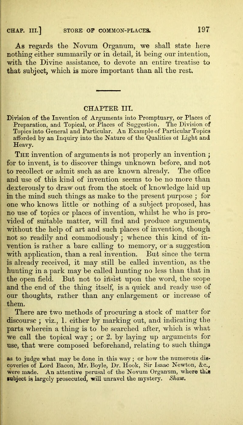As regards the Novum Organum, \ve shall state here nothing either summarily or in detail, it being our intention, ■with the Divine assistance, to devote an entire treatise to that subject, which is more important than all the rest. CHAPTER III. Division of the Invention of Arguments into Promptuary, or Places of Preparation, and Topical, or Places of Suggestion. The Division of Topics into General and Particular. An Example of Particular Topics afforded by an Inquiry into the Nature of the Qualities oi Light and Heavy. The invention of arguments is not properly an invention ; for to invent, is to discover things unknown before, and not to recollect or admit such as are known already. The office and use of this kind of invention seems to be no more than dexterously to draw out from the stock of knowledge laid up in the mind such things as make to the present purpose ; for one who knows little or nothing of a subject proposed, has no use of topics or places of invention, whilst he who is pro- vided of suitable matter, will find and produce arguments, without the help of art and such places of invention, though not so readily and commodiously ; whence this kind of in- vention is rather a bare calling to memory, or a suggestion with application, than a real invention. But since the term is already received, it may still be called invention, as the hunting in a park may be called hunting no less than that in the open field. But not to insist upon the word, the scope and the end of the thing itself, is a quick and ready use of our thoughts, rather than any enlargement or increase of them. There are two methods of procuring a stock of matter for discourse ; viz., 1. either by marking out, and indicating the parts wherein a thing is to be searched after, which is what we call the topical way ; or 2. by laying up arguments for use, that were composed beforehand, relating to such things as to judge what may be done in this way ; or how the numerous dis- coveries of Lord Bacon, Mr. Boyle, Dr. Hook, Sir Isaac Newton, &c.y were made. An attentive perusal of the Novum Organum, where tins subject is largely prosecuted, will unravel the mystery. Shaw. I