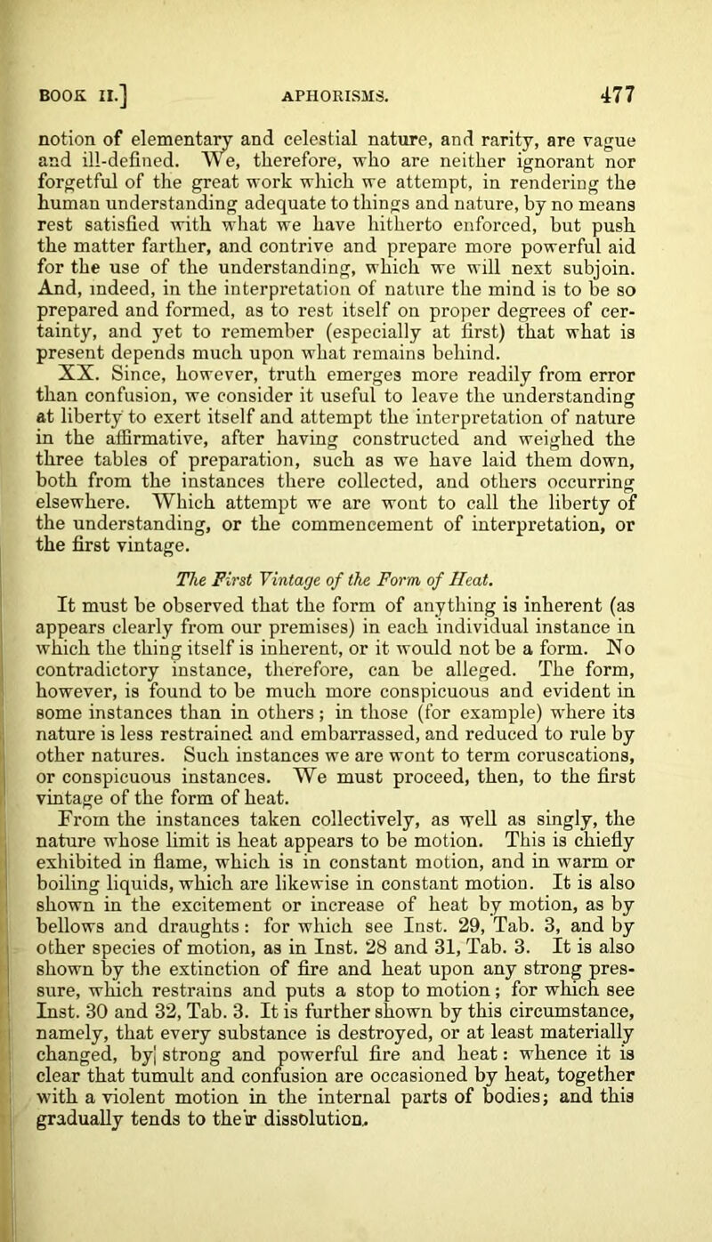 notion of elementary and celestial nature, and rarity, are vague and ill-defined. We, therefore, who are neither ignorant nor forgetful of the great work which we attempt, in rendering the human understanding adequate to things and nature, by no means rest satisfied with what we have hitherto enforced, but push the matter farther, and contrive and prepare more powerful aid for the use of the understanding, which we will next subjoin. And, indeed, in the interpretation of nature the mind is to be so prepared and formed, as to rest itself on proper degrees of cer- tainty, and yet to remember (especially at first) that what is present depends much upon what remains behind. XX. Since, however, truth emerges more readily from error than confusion, we consider it useful to leave the understanding at liberty to exert itself and attempt the interpretation of nature in the affirmative, after having constructed and weighed the three tables of preparation, such as we have laid them down, both from the instances there collected, and others occurring elsewhere. Which attempt we are wont to call the liberty of the understanding, or the commencement of interpretation, or the first vintage. The First Vintage of the Form of Heat. It must be observed that the form of anything is inherent (as appears clearly from our premises) in each individual instance in which the thing itself is inherent, or it would not be a form. No contradictory instance, therefore, can be alleged. The form, however, is found to be much more conspicuous and evident in some instances than in others ; in those (for example) where its nature is less restrained and embarrassed, and reduced to rule by other natures. Such instances we are wont to term coruscations, or conspicuous instances. We must proceed, then, to the first vintage of the form of heat. From the instances taken collectively, as well as singly, the nature whose limit is heat appears to be motion. This is chiefly exhibited in flame, which is in constant motion, and in warm or boiling liquids, which are likewise in constant motion. It is also shown in the excitement or increase of heat by motion, as by bellows and draughts: for which see Inst. 29, Tab. 3, and by other species of motion, as in Inst. 28 and 31, Tab. 3. It is also shown by the extinction of fire and heat upon any strong pres- sure, which restrains and puts a stop to motion; for which see Inst. 30 and 32, Tab. 3. It is further shown by this circumstance, namely, that every substance is destroyed, or at least materially changed, by| strong and powerful fire and heat: whence it is clear that tumult and confusion are occasioned by heat, together with a violent motion in the internal parts of bodies; and this gradually tends to their dissolution.