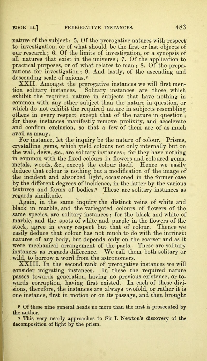 nature of the subject; 5. Of the prerogative natures with respect to investigation, or of what should be the first or last objects of our research ; 6. Of the limits of investigation, or a synopsis of all natures that exist in the universe; 7. Of the application to practical purposes, or of what relates to man; 8. Of the prepa- rations for investigation; 9. And lastly, of the ascending and descending scale of axioms.p XXII. Amongst the prerogative instances we will first men- tion solitary instances. Solitary instances are those which exhibit the required nature in subjects that have nothing in common with any other subject than the nature in question, or which do not exhibit the required nature in subjects resembling others in every respect except that of the nature in question; for these instances manifestly remove prolixity, and accelerate and confirm exclusion, so that a few of them are of as much avail as many. For instance, let the inquiry be the nature of colour. Prisms, crystalline gems, which yield colours not only internally but on the wall, dews, &c., are solitary instances ; for they have nothing in common with the fixed colours in flowers and coloured gems, metals, woods, &c., except the colour itself. Hence we easily deduce that colour is nothing but a modification of the image of the incident and absorbed light, occasioned in the former case by the different degrees of incidence, in the latter by the various textures and forms of bodies.q These are solitary instances as regards similitude. Again, in the same inquiry the distinct veins of white and black in marble, and the variegated colours of flowers of the same species, are solitary instances; for the black and white of marble, and the spots of white and purple in the flowers of the stock, agree in every respect but that of colour. Thence we easily deduce that colour has not much to do with the intrinsic natures of any body, but depends only on the coarser and as it were mechanical arrangement of the parts. These are solitary instances as regards difference. We call them both solitary or wild, to borrow a word from the astronomers. XXIII. In the second rank of prerogative instances we will consider migrating instances. In these the required nature passes towards generation, having no previous existence, or to- wards corruption, having first existed. In each of these divi- sions, therefore, the instances are always twofold, or rather it is one instance, first in motion or on its passage, and then brought p Of these nine geneial heads no more than the hrst is prosecuted by the author. s This very nearly approaches to Sir I. Newton’s discovery of the decomposition of light by the prism.