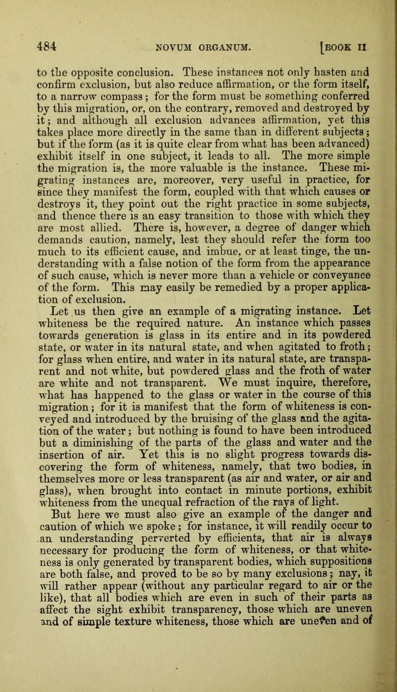 to the opposite conclusion. These instances not only hasten and confirm exclusion, hut also reduce affirmation, or the form itself, to a narrow compass ; for the form must be something conferred by this migration, or, on the contrary, removed and destroyed by it; and although all exclusion advances affirmation, yet this takes place more directly in the same than in different subjects; but if the form (as it is quite clear from what has been advanced) exhibit itself in one subject, it leads to all. The more simple the migration is, the more valuable is the instance. These mi- grating instances are, moreover, very useful in practice, for since they manifest the form, coupled with that which causes or destroys it, they point out the right practice in some subjects, and thence there is an easy transition to those with which they are most allied. There is, however, a degree of danger which demands caution, namely, lest they should refer the form too much to its efficient cause, and imbue, or at least tinge, the un- derstanding with a false notion of the form from the appearance of such cause, which is never more than a vehicle or conveyance of the form. This may easily be remedied by a proper applica- tion of exclusion. Let us then give an example of a migrating instance. Let whiteness be the required nature. An instance which passes towards generation is glass in its entire and in its powdered state, or water in its natural state, and when agitated to froth; for glass when entire, and water in its natural state, are transpa- rent and not white, but powdered glass and the froth of water are white and not transparent. We must inquire, therefore, what has happened to the glass or water in the course of this migration; for it is manifest that the form of whiteness is con- veyed and introduced by the bruising of the glass and the agita- tion of the water; but nothing is found to have been introduced but a diminishing of the parts of the glass and water and the insertion of air. Yet this is no slight progress towards dis- covering the form of whiteness, namely, that two bodies, in themselves more or less transparent (as air and water, or air and glass), when brought into contact in minute portions, exhibit whiteness from the unequal refraction of the rays of light. But here we must also give an example of the danger and caution of which we spoke; for instance, it will readily occur to an understanding perverted by efficients, that air is always necessary for producing the form of whiteness, or that white- ness is only generated by transparent bodies, which suppositions are both false, and proved to be so by many exclusions; nay, it will rather appear (without any particular regard to air or the like), that all bodies which are even in such of their parts as affect the sight exhibit transparency, those which are uneven and of simple texture whiteness, those which are uneven and of