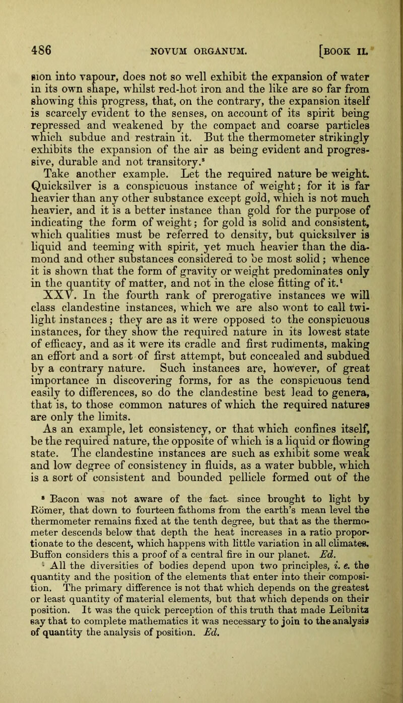 sion into vapour, does not so well exhibit the expansion of water in its own shape, whilst red-hot iron and the like are so far from showing this progress, that, on the contrary, the expansion itself is scarcely evident to the senses, on account of its spirit being repressed and weakened by the compact and coarse particles which subdue and restrain it. But the thermometer strikingly exhibits the expansion of the air as being evident and progres- sive, durable and not transitory.5 Take another example. Let the required nature be weight. Quicksilver is a conspicuous instance of weight; for it is far heavier than any other substance except gold, which is not much heavier, and it is a better instance than gold for the purpose of indicating the form of weight; for gold is solid and consistent, which qualities must be referred to density, but quicksilver is liquid and teeming with spirit, yet much heavier than the dia- mond and other substances considered to be most solid; whence it is shown that the form of gravity or weight predominates only in the quantity of matter, and not in the close fitting of it.' XXV. In the fourth rank of prerogative instances we will class clandestine instances, which we are also wont to call twi- light instances; they are as it were opposed to the conspicuous instances, for they show the required nature in its lowest state of efficacy, and as it -were its cradle and first rudiments, making an effort and a sort of first attempt, but concealed and subdued by a contrary nature. Such instances are, however, of great importance in discovering forms, for as the conspicuous tend easily to differences, so do the clandestine best lead to genera, that is, to those common natures of which the required natures are only the limits. As an example, let consistency, or that which confines itself, be the required nature, the opposite of which is a liquid or flowing state. The clandestine instances are such as exhibit some weak and low degree of consistency in fluids, as a water bubble, which is a sort of consistent and bounded pellicle formed out of the * Bacon was not aware of the fact- since brought to light hy Romer, that down to fourteen fathoms from the earth’s mean level the thermometer remains fixed at the tenth degree, but that as the thermo- meter descends below that depth the heat increases in a ratio propor- tionate to the descent, which happens with little variation in all climates. Buffon considers this a proof of a central fire in our planet. Ed. - All the diversities of bodies depend upon two principles, i. e. the quantity and the position of the elements that enter into their composi- tion. The primary difference is not that which depends on the greatest or least quantity of material elements, but that which depends on their position. It was the quick perception of this truth that made Leibnitz say that to complete mathematics it was necessary to join to the analysis of quantity the analysis of position. Ed.