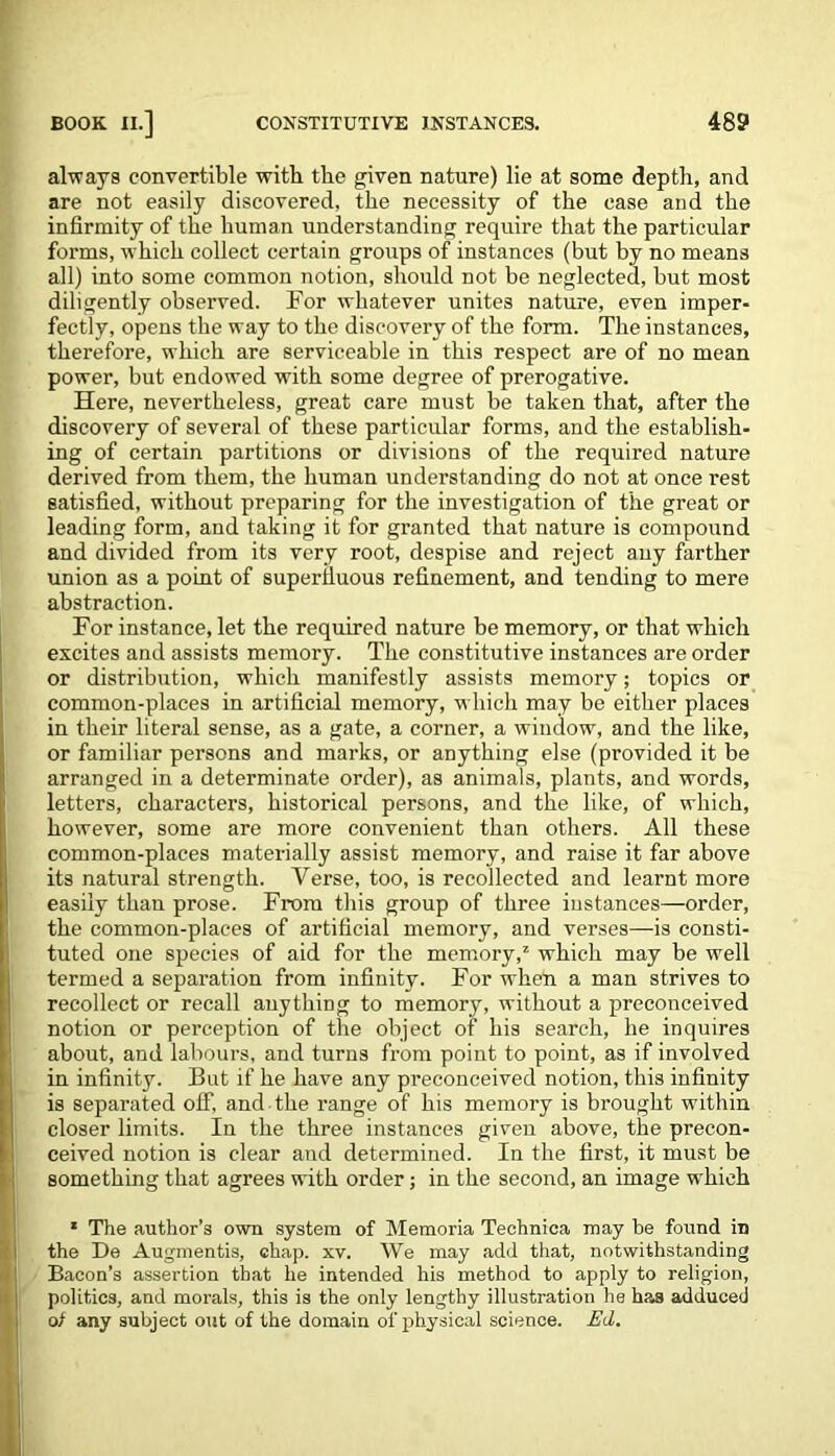 always convertible with the given nature) lie at some depth, and are not easily discovered, the necessity of the case and the infirmity of the human understanding require that the particular forms, which collect certain groups of instances (but by no means all) into some common notion, should not be neglected, but most diligently observed. For whatever unites nature, even imper- fectly, opens the way to the discovery of the form. The instances, therefore, which are serviceable in this respect are of no mean power, but endowed with some degree of prerogative. Here, nevertheless, great care must be taken that, after the discovery of several of these particular forms, and the establish- ing of certain partitions or divisions of the required nature derived from them, the human understanding do not at once rest satisfied, without preparing for the investigation of the great or leading form, and taking it for granted that nature is compound and divided from its very root, despise and reject any farther union as a point of superfluous refinement, and tending to mere abstraction. For instance, let the required nature be memory, or that which excites and assists memory. The constitutive instances are order or distribution, which manifestly assists memory; topics or common-places in artificial memory, which may be either places in their literal sense, as a gate, a corner, a window, and the like, or familiar persons and marks, or anything else (provided it be arranged in a determinate order), as animals, plants, and words, letters, characters, historical persons, and the like, of which, however, some are more convenient than others. All these common-places materially assist memory, and raise it far above its natural strength. Verse, too, is recollected and learnt more easily than prose. From this group of three instances—order, the common-places of artificial memory, and verses—is consti- tuted one species of aid for the memory,2 which may be well termed a separation from infinity. For when a man strives to recollect or recall anything to memory, without a preconceived notion or perception of the object of his search, he inquires about, and labours, and turns from point to point, as if involved in infinity. But if he have any preconceived notion, this infinity is separated off, and the range of his memory is brought within closer limits. In the three instances given above, the precon- ceived notion is clear and determined. In the first, it must be something that agrees with order; in the second, an image wrhieh * The author’s own system of Memoria Technica may be found in the De Augmentis, chap. xv. We may add that, notwithstanding 11 Bacon’s assertion that he intended his method to apply to religion, politics, and morals, this is the only lengthy illustration he has adduced of any subject out of the domain of physical science. Ed.