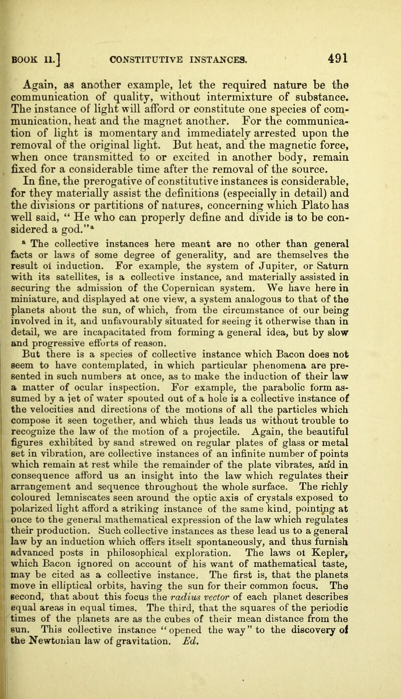 Again, as another example, let the required nature be the communication of quality, without intermixture of substance. The instance of light will afford or constitute one species of com- munication, heat and the magnet another. For the communica- tion of light is momentary and immediately arrested upon the removal of the original light. But heat, and the magnetic force, when once transmitted to or excited in another body, remain fixed for a considerable time after the removal of the source. In fine, the prerogative of constitutive instances is considerable, for they materially assist the definitions (especially in detail) and the divisions or partitions of natures, concerning which Plato has well said, “ He who can properly define and divide is to be con- sidered a god.”* * The collective instances here meant are no other than general facts or laws of some degree of generality, and are themselves the result ol induction. For example, the system of Jupiter, or Saturn with its satellites, is a collective instance, and materially assisted in securing the admission of the Copernican system. We have here in miniature, and displayed at one view, a system analogous to that of the planets about the sun, of which, from the circumstance of our being involved in it, and unfavourably situated for seeing it otherwise than in detail, we are incapacitated from forming a general idea, but by slow and progressive efforts of reason. But there is a species of collective instance which Bacon does not seem to have contemplated, in which particular phenomena are pre- sented in such numbers at once, as to make the induction of their law a matter of ocular inspection. For example, the parabolic form as- sumed by a iet of water spouted out of a hole is a collective instance of the velocities and directions of the motions of all the particles which compose it seen together, and which thus leads us without trouble to recognize the law of the motion of a projectile. Again, the beautiful figures exhibited by sand strewed on regular plates of glass or metal set in vibration, are collective instances of an infinite number of points which remain at rest while the remainder of the plate vibrates, an'd in consequence afford us an insight into the law which regulates their arrangement and sequence throughout the whole surface. The richly coloured lemniscates seen around the optic axis of crystals exposed to polarized light afford a striking instance of the same kind, pointing at ouce to the general mathematical expression of the law which regulates their production. Such collective instances as these lead us to a general law by an induction which offers itself spontaneously, and thus furnish advanced posts in philosophical exploration. The laws ol Kepler, which Bacon ignored on account of his want of mathematical taste, may be cited as a collective instance. The first is, that the planets move in elliptical orbits, having the sun for their common focus. The second, that about this focus the radius vector of each planet describes equal areas in equal times. The third, that the squares of the periodic times of the planets are as the cubes of their mean distance from the sun. This collective instance “opened the way” to the discovery ol the Newtonian law of gravitation. Ed.