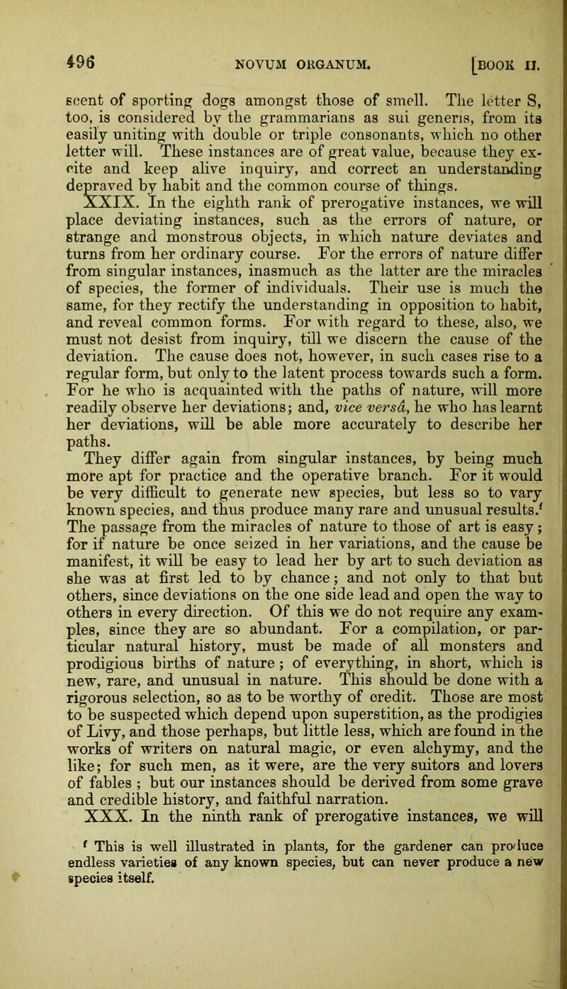 scent of sporting dogs amongst those of smell. The letter S, too, is considered by the grammarians as sui generis, from its easily uniting with double or triple consonants, which no other letter will. These instances are of great value, because they ex- cite and keep alive inquiry, and correct an understanding depraved by habit and the common course of things. XXIX. In the eighth rank of prerogative instances, we will place deviating instances, such as the errors of nature, or strange and monstrous objects, in which nature deviates and turns from her ordinary course. For the errors of nature differ from singular instances, inasmuch as the latter are the miracles of species, the former of individuals. Their use is much the same, for they rectify the understanding in opposition to habit, and reveal common forms. For with regard to these, also, we must not desist from inquiry, till we discern the cause of the deviation. The cause does not, however, in such cases rise to a regular form, but only to the latent process towards such a form. For he who is acquainted with the paths of nature, will more readily observe her deviations; and, vice versa, he who has learnt her deviations, will be able more accurately to describe her paths. They differ again from singular instances, by being much more apt for practice and the operative branch. For it would be very difficult to generate new species, but less so to vary known species, and thus produce many rare and unusual results.' The passage from the miracles of nature to those of art is easy; for if nature be once seized in her variations, and the cause be manifest, it will be easy to lead her by art to such deviation as she was at first led to by chance; and not only to that but others, since deviations on the one side lead and open the way to others in every direction. Of this we do not require any exam- ples, since they are so abundant. For a compilation, or par- ticular natural history, must be made of all monsters and prodigious births of nature ; of everything, in short, which is new, rare, and unusual in nature. This should be done with a rigorous selection, so as to be worthy of oredit. Those are most to be suspected which depend upon superstition, as the prodigies of Livy, and those perhaps, but little less, which are found in the works of writers on natural magic, or even alchymy, and the like; for such men, as it were, are the very suitors and lovers of fables ; but our instances should be derived from some grave and credible history, and faithful narration. XXX. In the ninth rank of prerogative instances, we will f This is well illustrated in plants, for the gardener can produce endless varieties of any known species, but can never produce a new species itself.