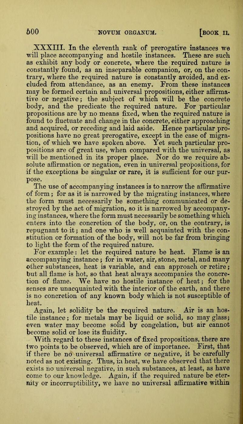 XXXIII. In the eleventh rank of prerogative instances we will place accompanying and hostile instances. These are such as exhibit any body or concrete, where the required nature is constantly found, as an inseparable companion, or, on the con- trary, where the required nature is constantly avoided, and ex- cluded from attendance, as an enemy. From these instances may be formed certain and universal propositions, either affirma- tive or negative; the subject of which will be the concrete body, and the predicate the required nature. For particular propositions are by no means fixed, when the required nature is found to fluctuate and change in the concrete, either approaching and acquired, or receding and laid aside. Hence particular pro- positions have no great prerogative, except in the case of migra- tion, of which we have spoken above. Yet such particular pro- positions are of great use, when compared with the universal, as will be mentioned in its proper place. Nor do we require ab- solute affirmation or negation, even in universal propositions, for if the exceptions be singular or rare, it is sufficient for our pur- pose. Tire use of accompanying instances is to narrow the affirmative of form; for as it is narrowed by the migrating instances, where the form must necessarily be something communicated or de- stroyed by the act of migration, so it is narrowed by accompany- ing instances, where the form must necessarily be something which enters into the concretion of the body, or, on the contrary, is repugnant to it; and one who is well acquainted with the con- stitution or formation of the body, will not be far from bringing to light the form of the required nature. For example: let the required nature be heat. Flame is an accompanying instance; for in water, air, stone, metal, and many other substances, heat is variable, and can approach or retire; but all flame is hot, so that heat always accompanies the concre- tion of flame. We have no hostile instance of heat; for the senses are unacquainted with the interior of the earth, and there is no concretion of any known body which is not susceptible of heat. Again, let solidity be the required nature. Air is an hos- tile instance; for metals maybe liquid or solid, so may glass; even water may become solid by congelation, but air cannot become solid or lose its fluidity. With regard to these instances of fixed propositions, there are t wo points to be observed, which are of importance. First, that if there be no universal affirmative or negative, it be carefully noted as not existing. Thus, in heat, we have observed that there exists no universal negative, in such substances, at least, as have come to our knowledge. Again, if the required nature be eter- nity or incorruptibility, we have no universal affirmative within