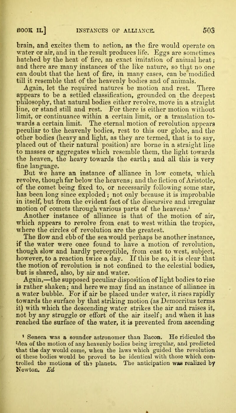 brain, and excites them to action, as the fire -would operate on water or air, and in the result produces life. Eggs are sometimes hatched by the heat of fire, an exact imitation of animal heat; and there are many instances of the like nature, so that no one can doubt that the heat of fire, in many cases, can be modified till it resemble that of the heavenly bodies and of animals. Again, let the required natures be motion and rest. There appears to be a settled classification, grounded on the deepest philosophy, that natural bodies either revolve, move in a straight fine, or stand still and rest. For there is either motion without limit, or continuance within a certain limit, or a translation to- wards a certain limit. The eternal motion of revolution appears peculiar to the heavenly bodies, rest to this our globe, and the other bodies (heavy and light, as they are termed, that is to say, placed out of their natural position) are borne in a straight line to masses or aggregates which resemble them, the light towards the heaven, the heavy towards the earth; and all this is very fine language. But we have an instance of alliance in low comets, which revolve, though far below the heavens; and the fiction of Aristotle, of the comet being fixed to, or necessarily following some star, has been long since exploded; not only because it is improbable in itself, but from the evident fact of the discursive and irregular motion of comets through various parts of the heavens.* Another instance of alliance is that of the motion of air, which appears to revolve from east to west within the tropics, where the circles of revolution are the greatest. The flow and ebb of the sea would perhaps be another instance, if the water were once found to have a motion of revolution, though slow and hardly perceptible, from east to west, subject, however, to a reaction twice a day. If this be 60, it is clear that the motion of revolution is not confined to the celestial bodies, but is shared, also, by air and water. Again,—the supposed peculiar disposition of light bodies to rise is rather shaken; and here we may find an instance of alliance in a water bubble. For if air be placed under water, it rises rapidly towards the surface by that striking motion (as Democritus terms it) with which the descending water strikes the air and raises it, not by any struggle or effort of the air itself; and when it has reached the surface of the water, it is prevented from ascending 1 Seneca was a sounder astronomer than Bacon. He ridiculed the 'dea of the motion of any heavenly bodies being irregular, and predicted that the day would come, when the laws which guided the revolution oi these bodies would be proved to be identical with those which con- trolled the motions of the planets. The anticipation was realized by Newton. Ed