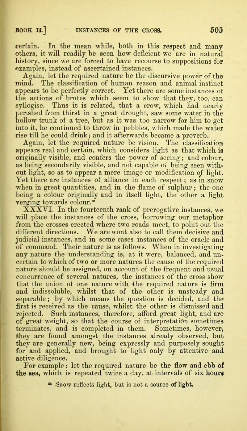 certain. In the mean while, both in this respect and many others, it will readily be seen how deficient we are in natural history, since we are forced to have recourse to suppositions for examples, instead of ascertained instances. Again, let the required nature be the discursive power of the mind. The classification of human reason and animal instinct appears to be perfectly correct. Yet there are some instances ot the actions of brutes which seem to show that they, too, can syllogise. Thus it is related, that a crow, which had nearly perished from thirst in a great drought, saw some water in the hollow trunk of a tree, but as it was too narrow for him to get into it, he continued to throw in pebbles, which made the water rise till he could drink; and it afterwards became a proverb. Again, let the required nature be vision. The classification appears real and certain, which considers light as that which is originally visible, and confers the power of seeing; and colour, as being secondarily visible, and not capable ol being seen with- out light, so as to appear a mere image or modification of light. Y~et there are instances ol alliance in each respect; as in snow when in great quantities, and in the flame of sulphur ; the one being a colour originally and in itself light, the other a light verging towards colour.” XXXVI. In the fourteenth rank of prerogative instances, we will place the instances of the cross, borrowing our metaphor from the crosses erected where two roads meet, to point out the different directions. We are wont also to call them decisive and judicial instances, and in some cases instances of the oracle and of command. Their nature is as follows. When in investigating any nature the understanding is, at it were, balanced, and un- certain to which of two or more natures the cause ot the required nature should be assigned, on account of the frequent and usual concurrence of several natures, the instances of the cross show that the union ot one nature with the required nature is firm and indissoluble, whilst that of the other is unsteady and separable; by which means the question is decided, and the first is received as the cause, whilst the other is dismissed and rejected. Such instances, therefore, afford great light, and are of great weight, so that the course of interpretation sometimes terminates, and is completed in them. Sometimes, however, they are found amongst the instances already observed, but they are generally new, being expressly and purposely sought for and applied, and brought to light only hy attentive and active diligence. For example : let the required nature be the flow and ebb of the sea, which is repeated twice a day, at intervals of six hours “ Snow reflects light, but is not a source of light.