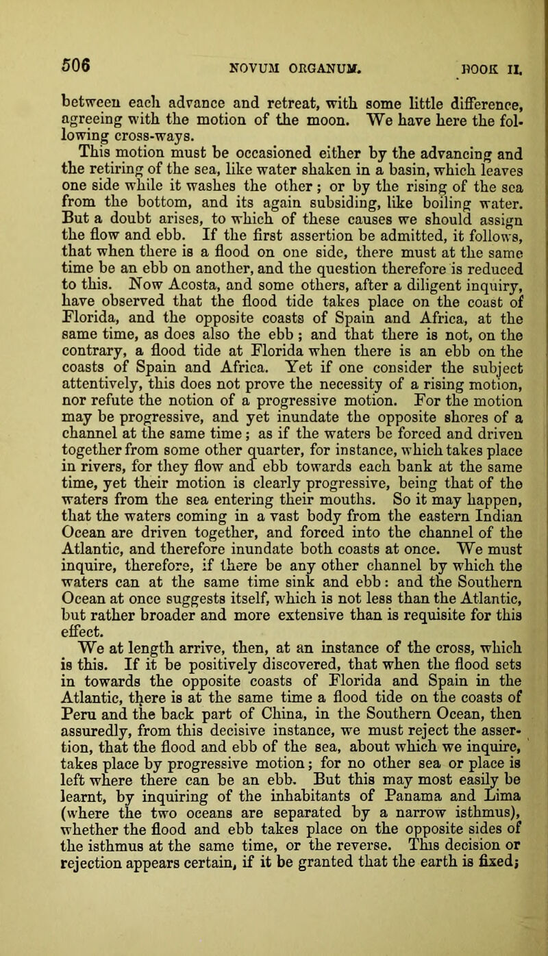 between each advance and retreat, with some little difference, agreeing with the motion of the moon. We have here the fol- lowing cross-ways. This motion must be occasioned either by the advancing and the retiring of the sea, like water shaken in a basin, which leaves one side while it washes the other ; or by the rising of the sea from the bottom, and its again subsiding, like boiling water. But a doubt arises, to which of these causes we should assign the flow and ebb. If the first assertion be admitted, it follows, that when there is a flood on one side, there must at the same time be an ebb on another, and the question therefore is reduced to this. Now Acosta, and some others, after a diligent inquiry, have observed that the flood tide takes place on the coast of Florida, and the opposite coasts of Spain and Africa, at the same time, as does also the ebb ; and that there is not, on the contrary, a flood tide at Florida when there is an ebb on the coasts of Spain and Africa. Yet if one consider the subject attentively, this does not prove the necessity of a rising motion, nor refute the notion of a progressive motion. For the motion may be progressive, and yet inundate the opposite shores of a channel at the same time; as if the waters be forced and driven together from some other quarter, for instance, which takes place in rivers, for they flow and ebb towards each bank at the same time, yet their motion is clearly progressive, being that of the waters from the sea entering their mouths. So it may happen, that the waters coming in a vast body from the eastern Indian Ocean are driven together, and forced into the channel of the Atlantic, and therefore inundate both coasts at once. We must inquire, therefore, if there be any other channel by which the waters can at the same time sink and ebb: and the Southern Ocean at once suggests itself, which i3 not less than the Atlantic, but rather broader and more extensive than is requisite for this effect. We at length arrive, then, at an instance of the cross, which is this. If it be positively discovered, that when the flood sets in towards the opposite coasts of Florida and Spain in the Atlantic, there is at the same time a flood tide on the coasts of Peru and the back part of China, in the Southern Ocean, then assuredly, from this decisive instance, we must reject the asser- tion, that the flood and ebb of the sea, about which we inquire, takes place by progressive motion; for no other sea or place is left where there can be an ebb. But this may most easily be learnt, by inquiring of the inhabitants of Panama and Lima (where the two oceans are separated by a narrow isthmus), whether the flood and ebb takes place on the opposite sides of the isthmus at the same time, or the reverse. This decision or rejection appears certain, if it be granted that the earth is fixed;